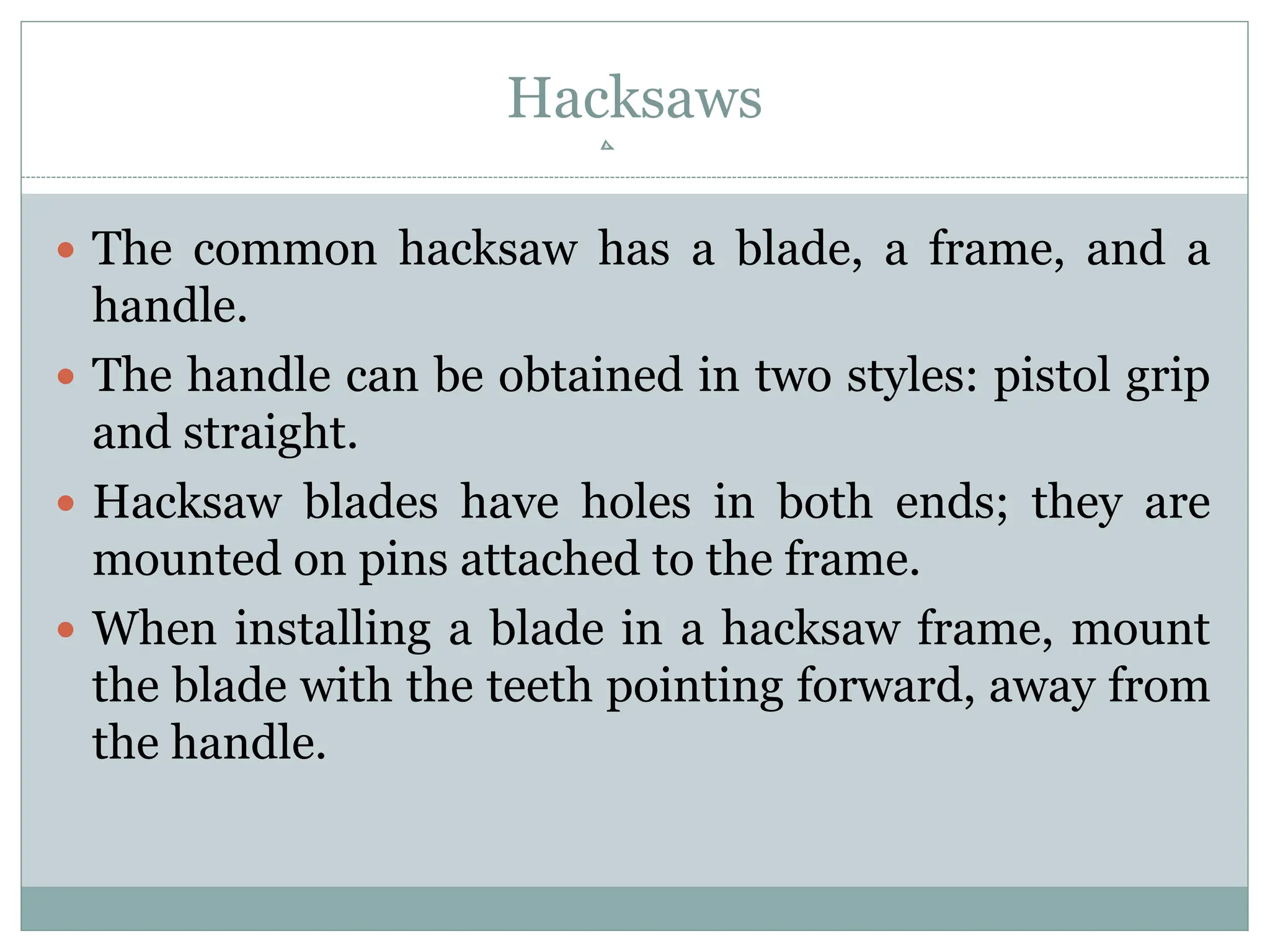 Hacksaws
 The common hacksaw has a blade, a frame, and a
handle.
 The handle can be obtained in two styles: pistol grip
and straight.
 Hacksaw blades have holes in both ends; they are
mounted on pins attached to the frame.
 When installing a blade in a hacksaw frame, mount
the blade with the teeth pointing forward, away from
the handle.
 