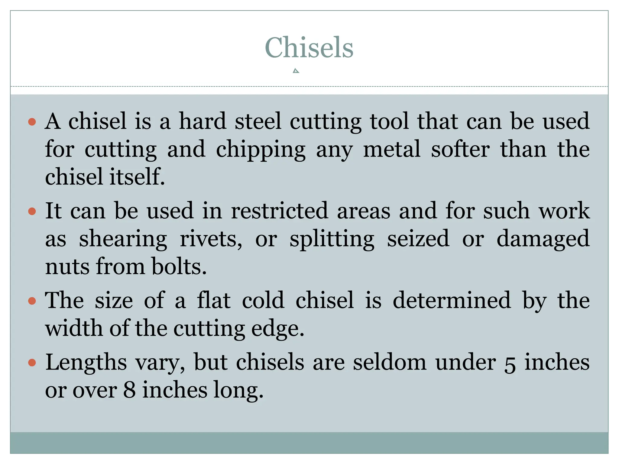 Chisels
 A chisel is a hard steel cutting tool that can be used
for cutting and chipping any metal softer than the
chisel itself.
 It can be used in restricted areas and for such work
as shearing rivets, or splitting seized or damaged
nuts from bolts.
 The size of a flat cold chisel is determined by the
width of the cutting edge.
 Lengths vary, but chisels are seldom under 5 inches
or over 8 inches long.
 