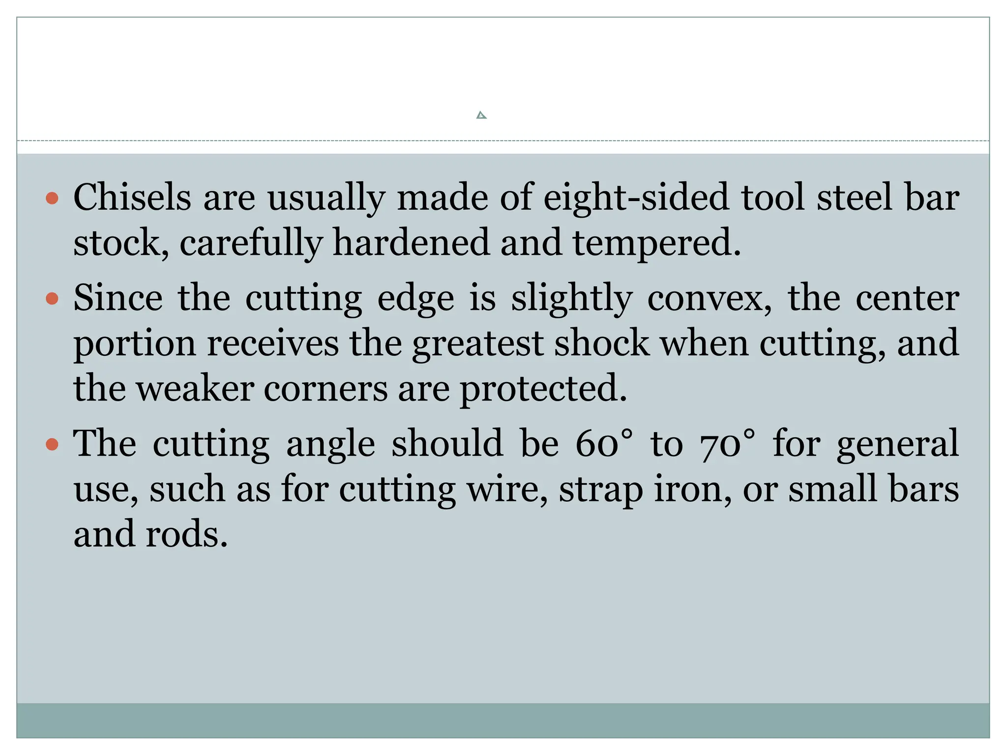  Chisels are usually made of eight-sided tool steel bar
stock, carefully hardened and tempered.
 Since the cutting edge is slightly convex, the center
portion receives the greatest shock when cutting, and
the weaker corners are protected.
 The cutting angle should be 60° to 70° for general
use, such as for cutting wire, strap iron, or small bars
and rods.
 