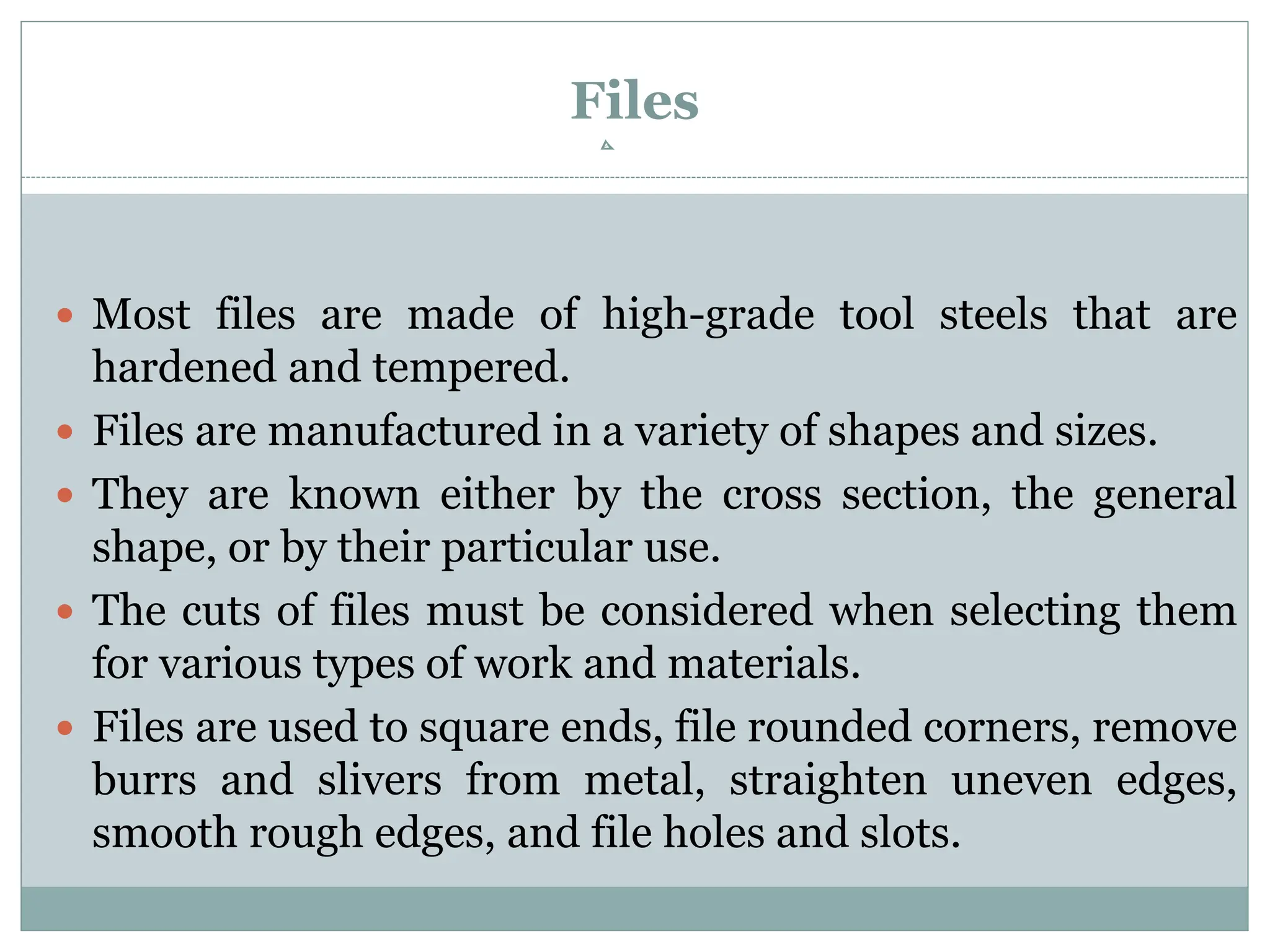 Files
 Most files are made of high-grade tool steels that are
hardened and tempered.
 Files are manufactured in a variety of shapes and sizes.
 They are known either by the cross section, the general
shape, or by their particular use.
 The cuts of files must be considered when selecting them
for various types of work and materials.
 Files are used to square ends, file rounded corners, remove
burrs and slivers from metal, straighten uneven edges,
smooth rough edges, and file holes and slots.
 