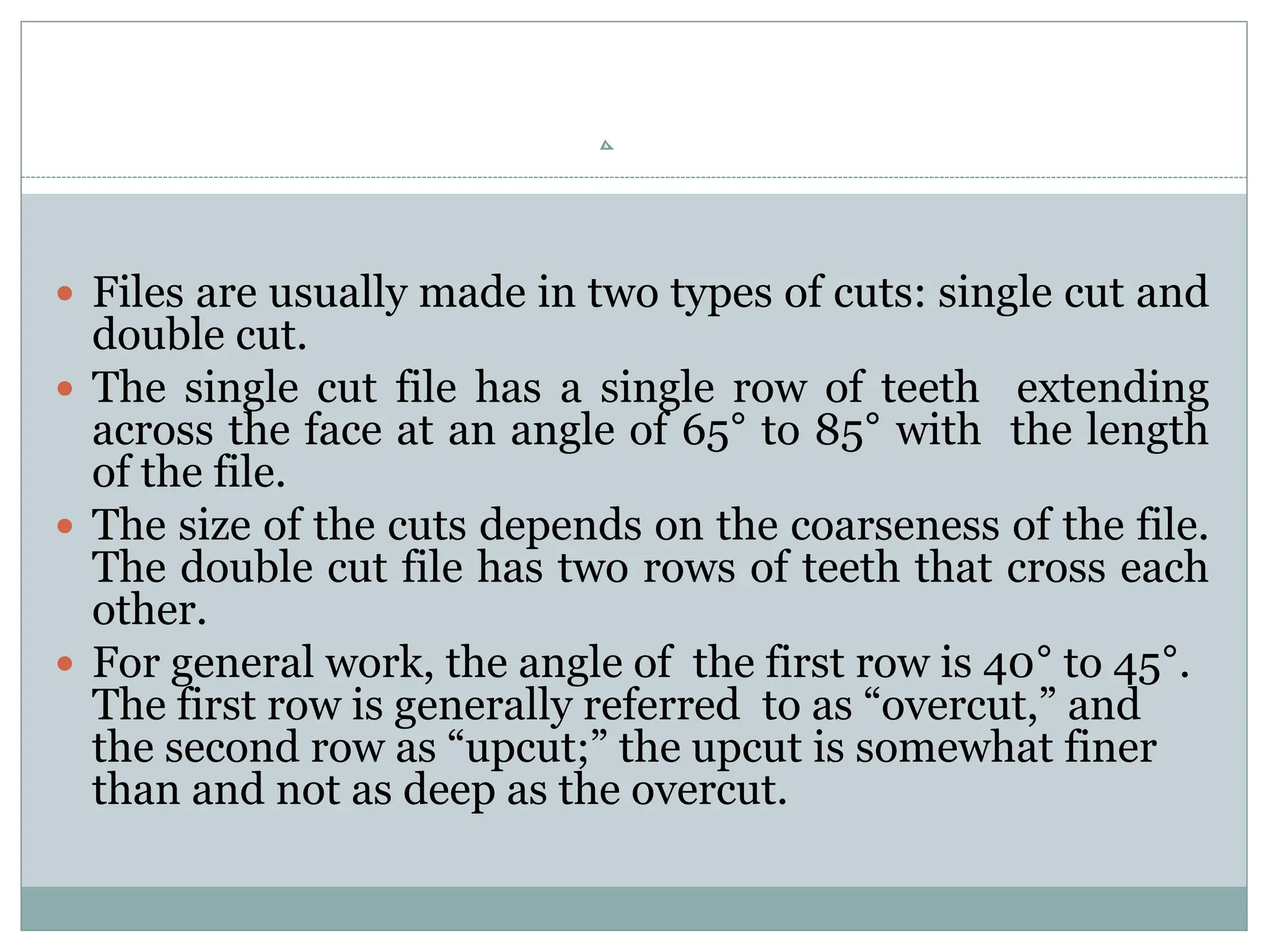  Files are usually made in two types of cuts: single cut and
double cut.
 The single cut file has a single row of teeth extending
across the face at an angle of 65° to 85° with the length
of the file.
 The size of the cuts depends on the coarseness of the file.
The double cut file has two rows of teeth that cross each
other.
 For general work, the angle of the first row is 40° to 45°.
The first row is generally referred to as “overcut,” and
the second row as “upcut;” the upcut is somewhat finer
than and not as deep as the overcut.
 