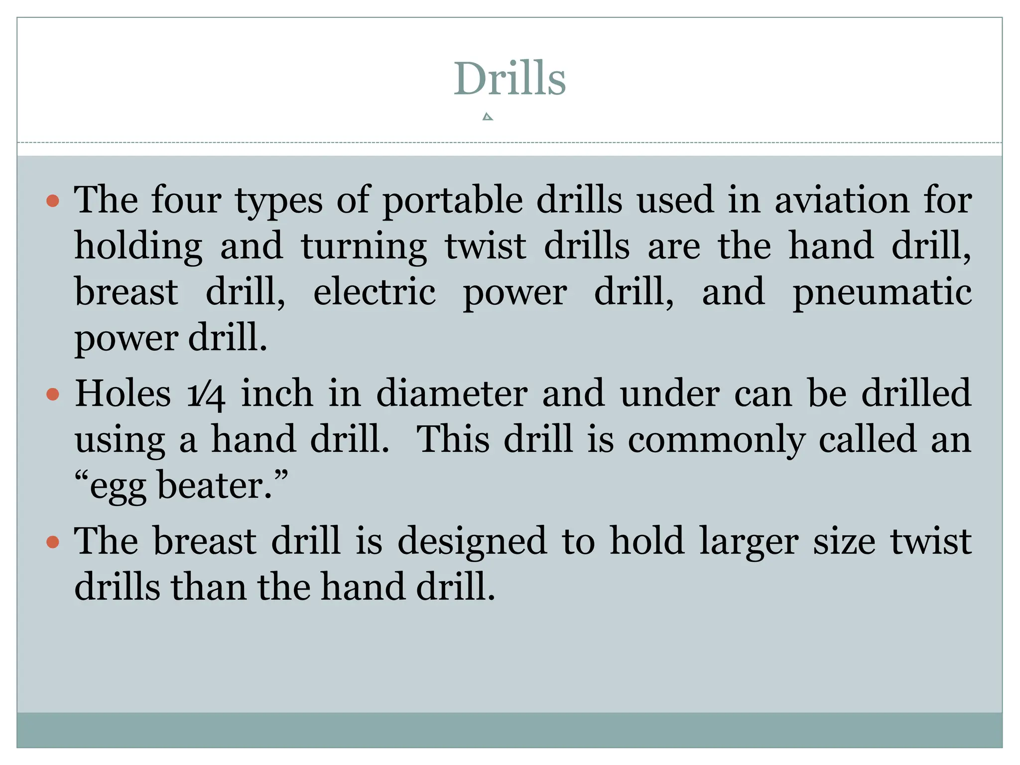Drills
 The four types of portable drills used in aviation for
holding and turning twist drills are the hand drill,
breast drill, electric power drill, and pneumatic
power drill.
 Holes 1⁄4 inch in diameter and under can be drilled
using a hand drill. This drill is commonly called an
“egg beater.”
 The breast drill is designed to hold larger size twist
drills than the hand drill.
 
