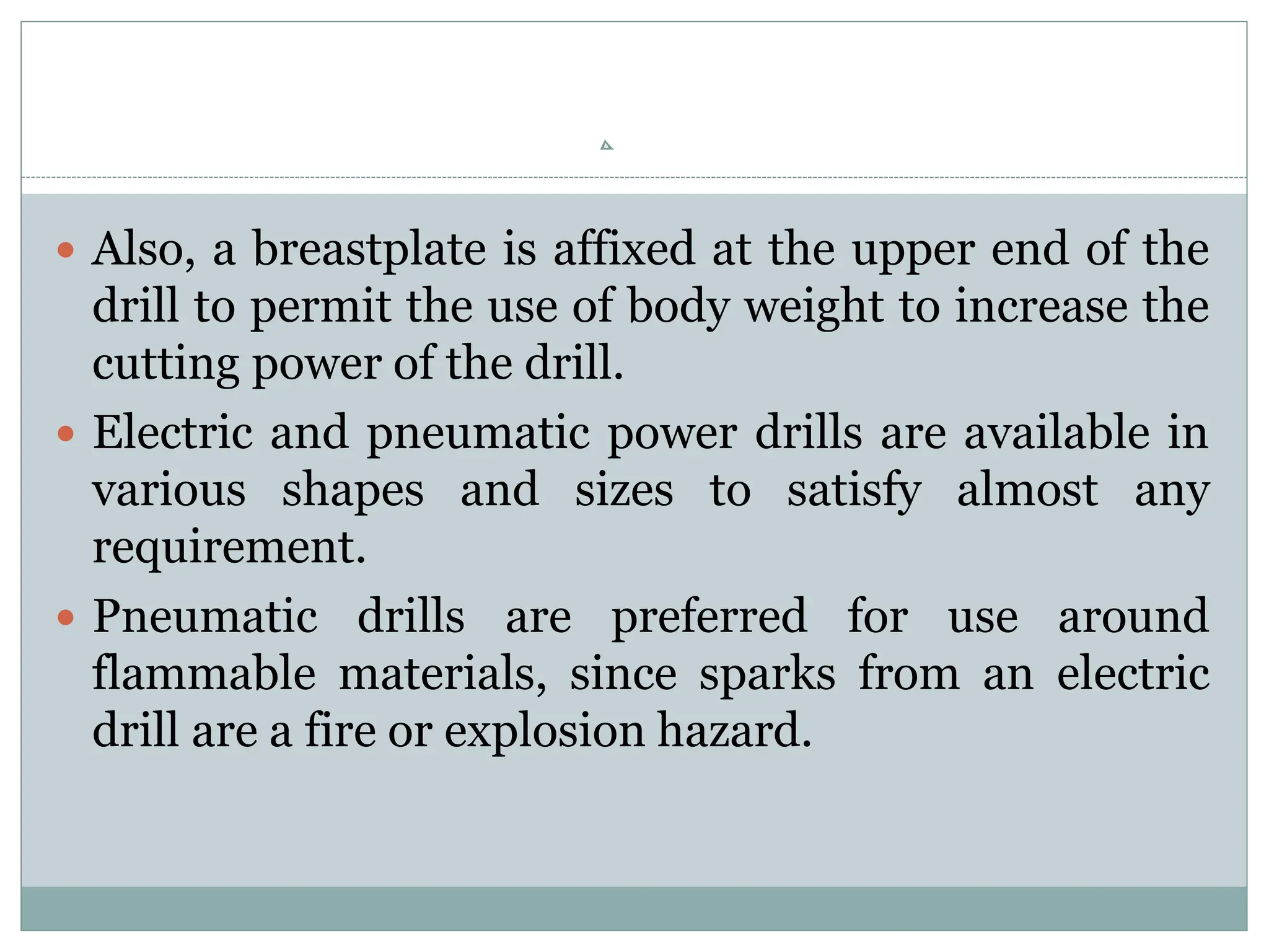  Also, a breastplate is affixed at the upper end of the
drill to permit the use of body weight to increase the
cutting power of the drill.
 Electric and pneumatic power drills are available in
various shapes and sizes to satisfy almost any
requirement.
 Pneumatic drills are preferred for use around
flammable materials, since sparks from an electric
drill are a fire or explosion hazard.
 