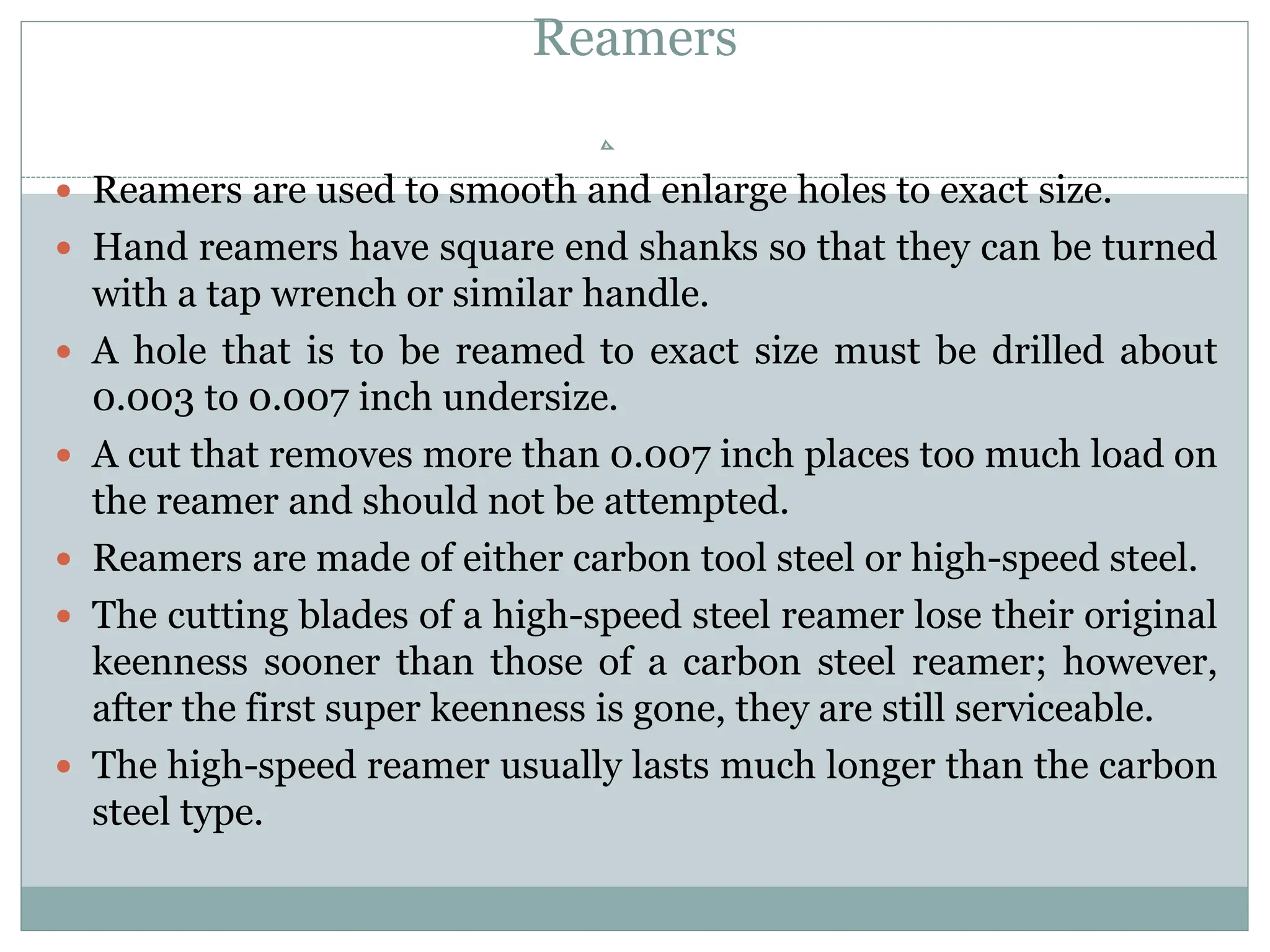 Reamers
 Reamers are used to smooth and enlarge holes to exact size.
 Hand reamers have square end shanks so that they can be turned
with a tap wrench or similar handle.
 A hole that is to be reamed to exact size must be drilled about
0.003 to 0.007 inch undersize.
 A cut that removes more than 0.007 inch places too much load on
the reamer and should not be attempted.
 Reamers are made of either carbon tool steel or high-speed steel.
 The cutting blades of a high-speed steel reamer lose their original
keenness sooner than those of a carbon steel reamer; however,
after the first super keenness is gone, they are still serviceable.
 The high-speed reamer usually lasts much longer than the carbon
steel type.
 