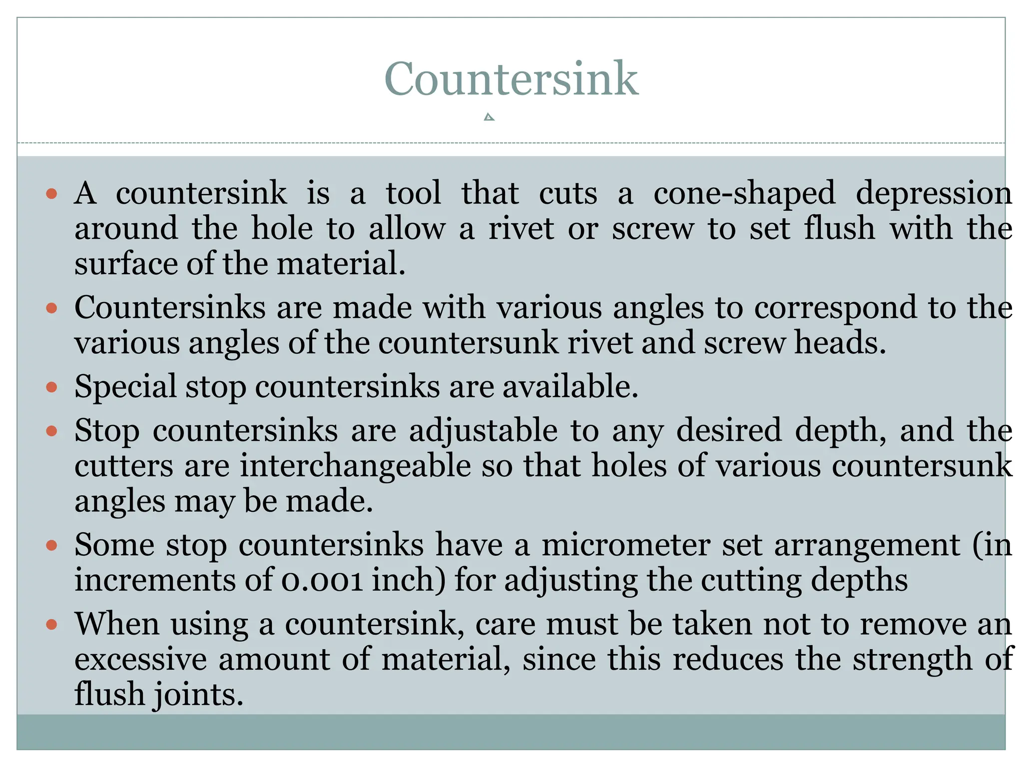Countersink
 A countersink is a tool that cuts a cone-shaped depression
around the hole to allow a rivet or screw to set flush with the
surface of the material.
 Countersinks are made with various angles to correspond to the
various angles of the countersunk rivet and screw heads.
 Special stop countersinks are available.
 Stop countersinks are adjustable to any desired depth, and the
cutters are interchangeable so that holes of various countersunk
angles may be made.
 Some stop countersinks have a micrometer set arrangement (in
increments of 0.001 inch) for adjusting the cutting depths
 When using a countersink, care must be taken not to remove an
excessive amount of material, since this reduces the strength of
flush joints.
 