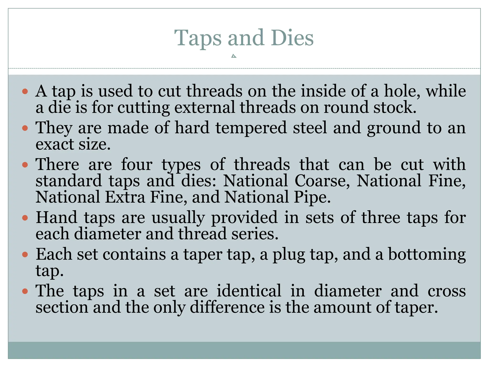 Taps and Dies
 A tap is used to cut threads on the inside of a hole, while
a die is for cutting external threads on round stock.
 They are made of hard tempered steel and ground to an
exact size.
 There are four types of threads that can be cut with
standard taps and dies: National Coarse, National Fine,
National Extra Fine, and National Pipe.
 Hand taps are usually provided in sets of three taps for
each diameter and thread series.
 Each set contains a taper tap, a plug tap, and a bottoming
tap.
 The taps in a set are identical in diameter and cross
section and the only difference is the amount of taper.
 