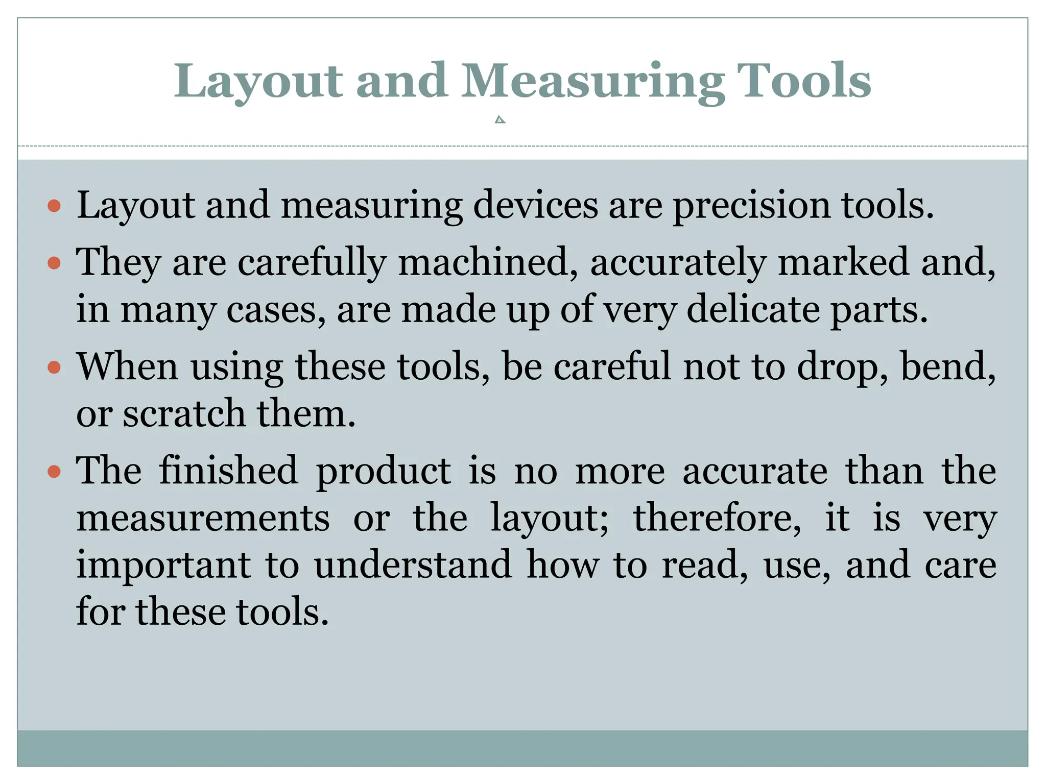 Layout and Measuring Tools
 Layout and measuring devices are precision tools.
 They are carefully machined, accurately marked and,
in many cases, are made up of very delicate parts.
 When using these tools, be careful not to drop, bend,
or scratch them.
 The finished product is no more accurate than the
measurements or the layout; therefore, it is very
important to understand how to read, use, and care
for these tools.
 