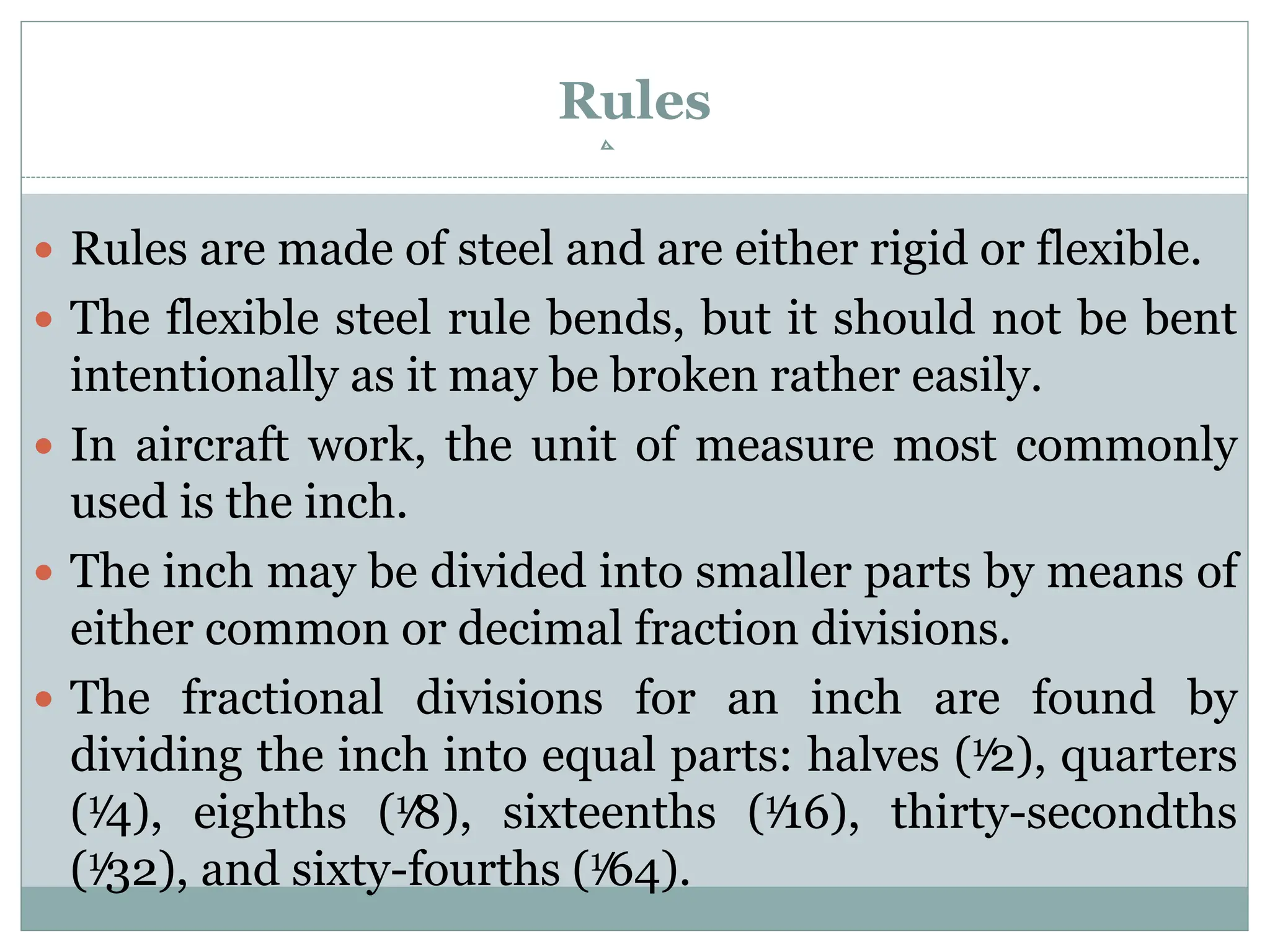 Rules
 Rules are made of steel and are either rigid or flexible.
 The flexible steel rule bends, but it should not be bent
intentionally as it may be broken rather easily.
 In aircraft work, the unit of measure most commonly
used is the inch.
 The inch may be divided into smaller parts by means of
either common or decimal fraction divisions.
 The fractional divisions for an inch are found by
dividing the inch into equal parts: halves (1⁄2), quarters
(1⁄4), eighths (1⁄8), sixteenths (1⁄16), thirty-secondths
(1⁄32), and sixty-fourths (1⁄64).
 
