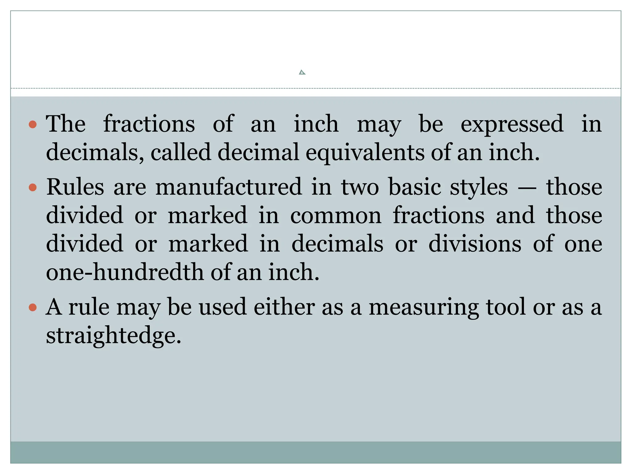  The fractions of an inch may be expressed in
decimals, called decimal equivalents of an inch.
 Rules are manufactured in two basic styles — those
divided or marked in common fractions and those
divided or marked in decimals or divisions of one
one-hundredth of an inch.
 A rule may be used either as a measuring tool or as a
straightedge.
 