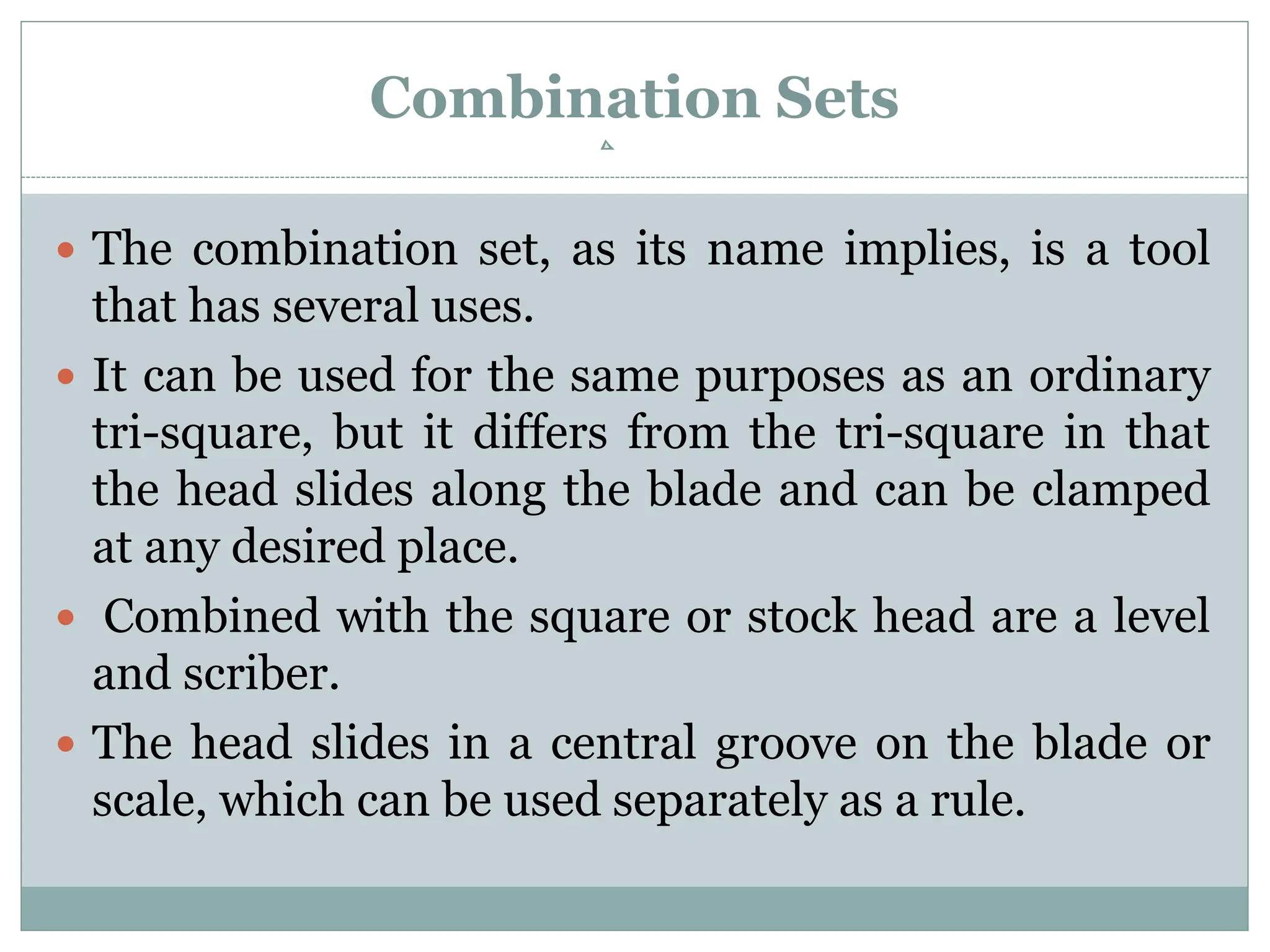 Combination Sets
 The combination set, as its name implies, is a tool
that has several uses.
 It can be used for the same purposes as an ordinary
tri-square, but it differs from the tri-square in that
the head slides along the blade and can be clamped
at any desired place.
 Combined with the square or stock head are a level
and scriber.
 The head slides in a central groove on the blade or
scale, which can be used separately as a rule.
 