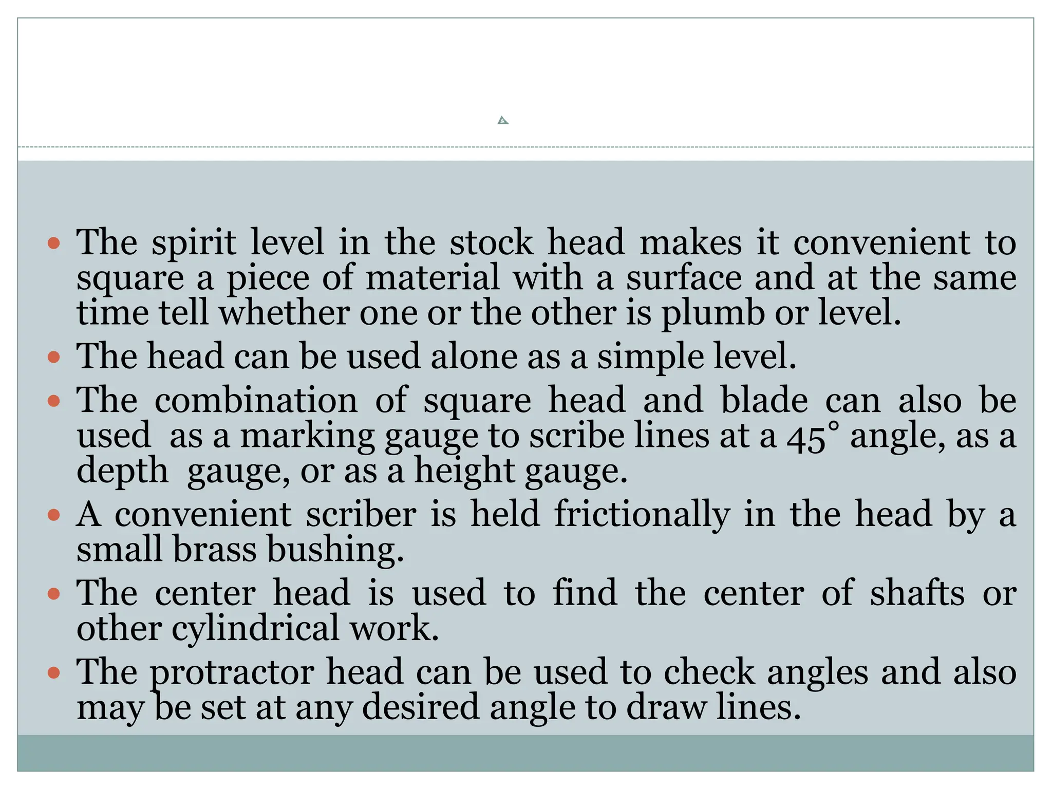  The spirit level in the stock head makes it convenient to
square a piece of material with a surface and at the same
time tell whether one or the other is plumb or level.
 The head can be used alone as a simple level.
 The combination of square head and blade can also be
used as a marking gauge to scribe lines at a 45° angle, as a
depth gauge, or as a height gauge.
 A convenient scriber is held frictionally in the head by a
small brass bushing.
 The center head is used to find the center of shafts or
other cylindrical work.
 The protractor head can be used to check angles and also
may be set at any desired angle to draw lines.
 