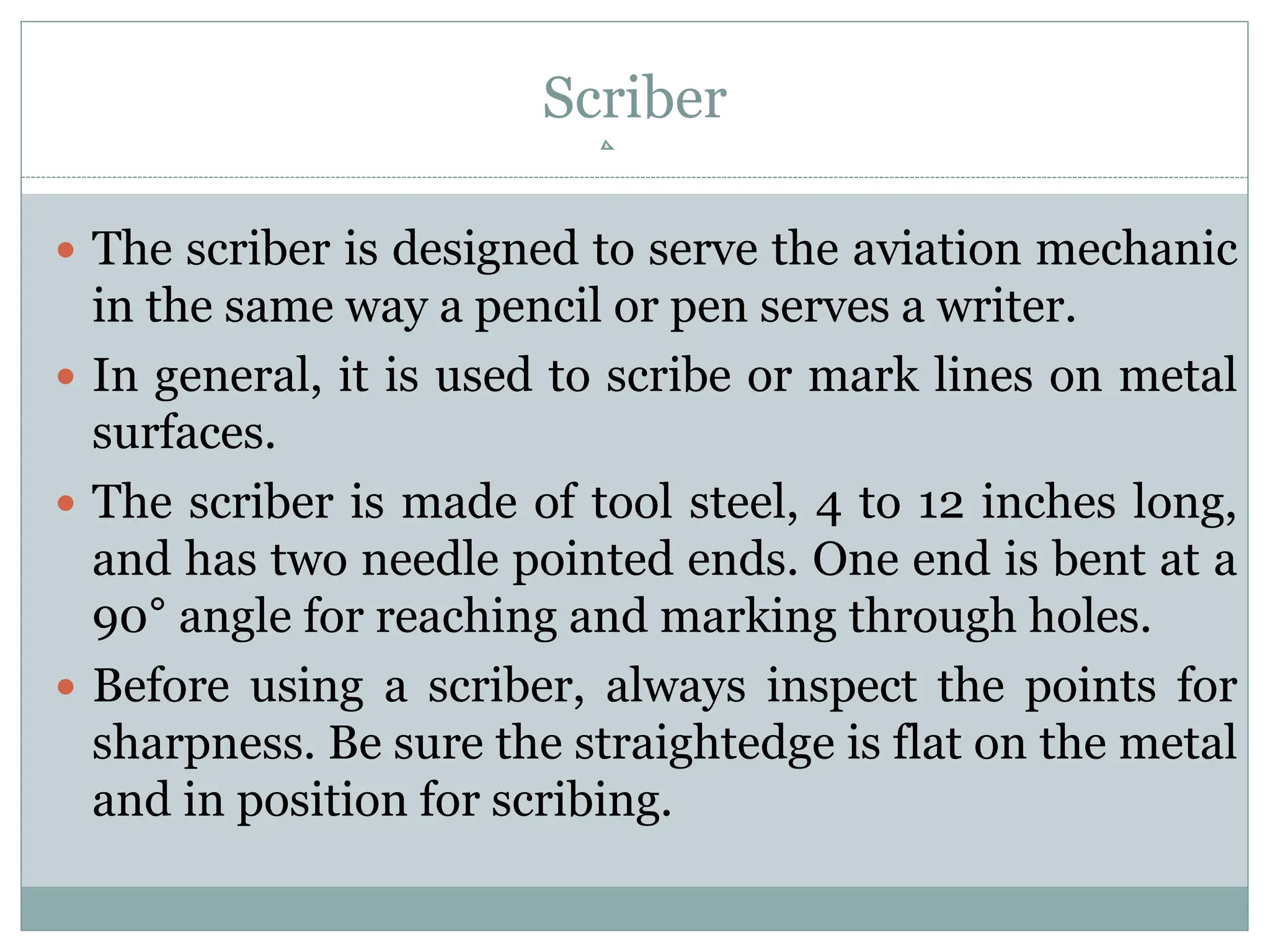 Scriber
 The scriber is designed to serve the aviation mechanic
in the same way a pencil or pen serves a writer.
 In general, it is used to scribe or mark lines on metal
surfaces.
 The scriber is made of tool steel, 4 to 12 inches long,
and has two needle pointed ends. One end is bent at a
90° angle for reaching and marking through holes.
 Before using a scriber, always inspect the points for
sharpness. Be sure the straightedge is flat on the metal
and in position for scribing.
 