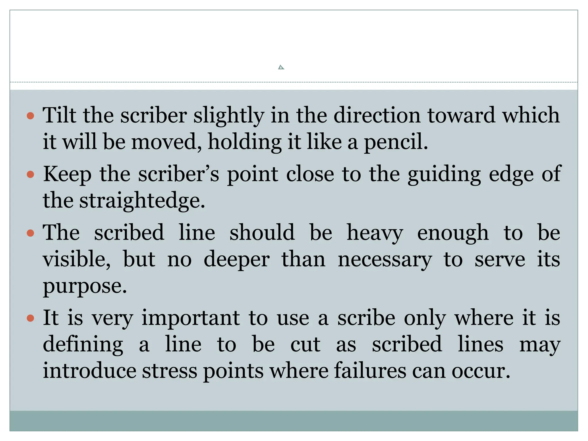  Tilt the scriber slightly in the direction toward which
it will be moved, holding it like a pencil.
 Keep the scriber’s point close to the guiding edge of
the straightedge.
 The scribed line should be heavy enough to be
visible, but no deeper than necessary to serve its
purpose.
 It is very important to use a scribe only where it is
defining a line to be cut as scribed lines may
introduce stress points where failures can occur.
 