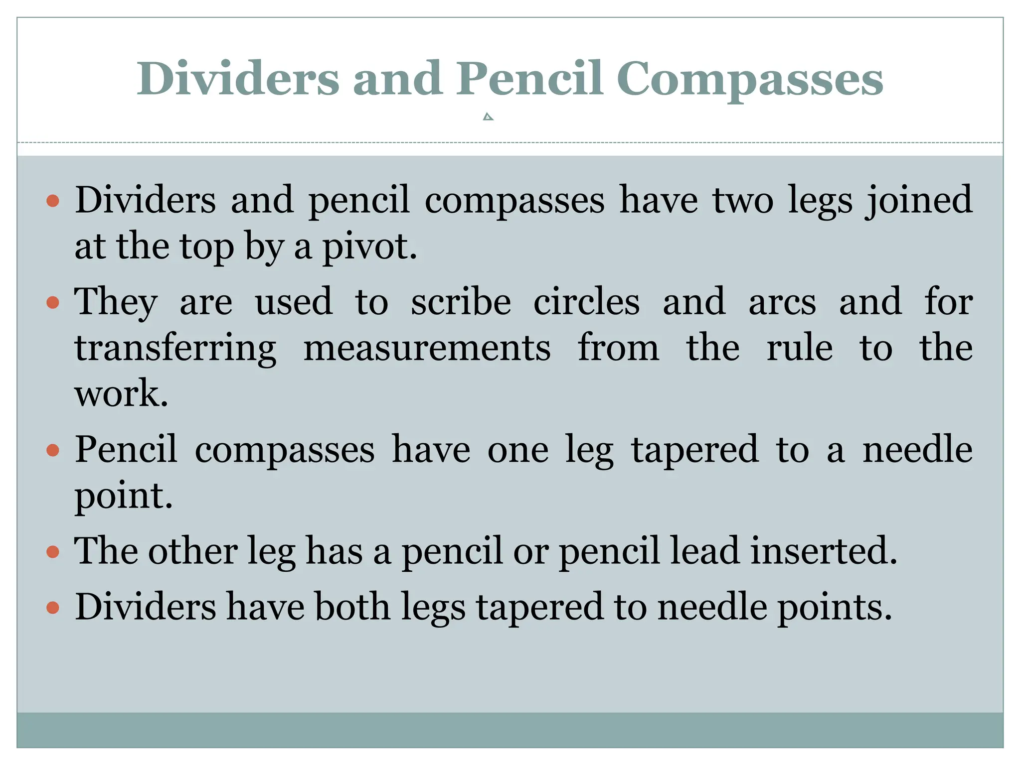Dividers and Pencil Compasses
 Dividers and pencil compasses have two legs joined
at the top by a pivot.
 They are used to scribe circles and arcs and for
transferring measurements from the rule to the
work.
 Pencil compasses have one leg tapered to a needle
point.
 The other leg has a pencil or pencil lead inserted.
 Dividers have both legs tapered to needle points.
 