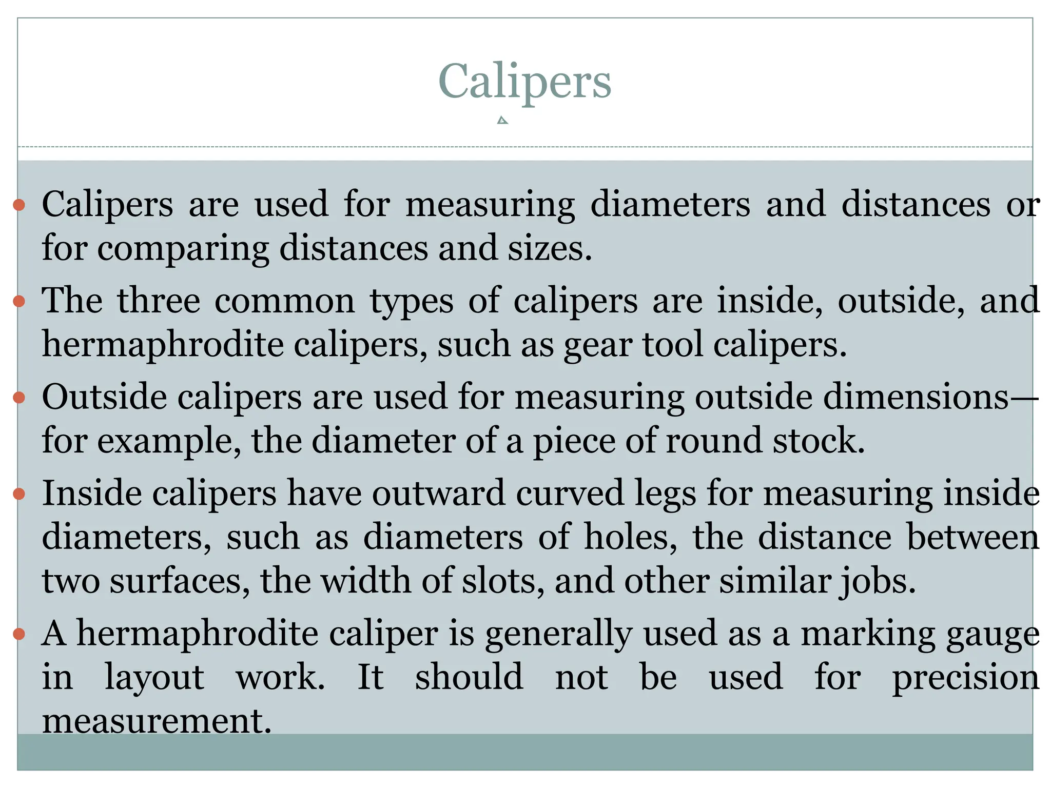 Calipers
 Calipers are used for measuring diameters and distances or
for comparing distances and sizes.
 The three common types of calipers are inside, outside, and
hermaphrodite calipers, such as gear tool calipers.
 Outside calipers are used for measuring outside dimensions—
for example, the diameter of a piece of round stock.
 Inside calipers have outward curved legs for measuring inside
diameters, such as diameters of holes, the distance between
two surfaces, the width of slots, and other similar jobs.
 A hermaphrodite caliper is generally used as a marking gauge
in layout work. It should not be used for precision
measurement.
 