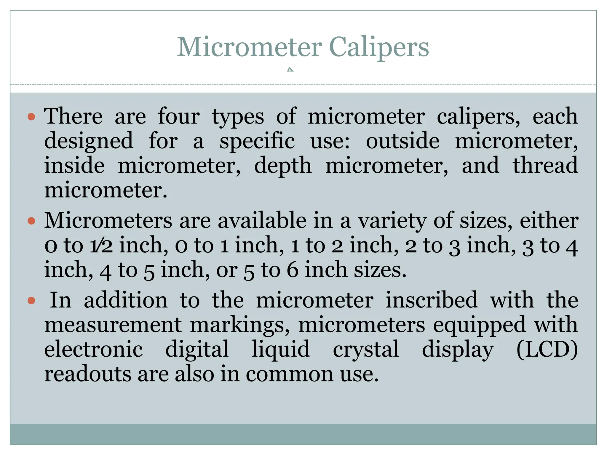 Micrometer Calipers
 There are four types of micrometer calipers, each
designed for a specific use: outside micrometer,
inside micrometer, depth micrometer, and thread
micrometer.
 Micrometers are available in a variety of sizes, either
0 to 1⁄2 inch, 0 to 1 inch, 1 to 2 inch, 2 to 3 inch, 3 to 4
inch, 4 to 5 inch, or 5 to 6 inch sizes.
 In addition to the micrometer inscribed with the
measurement markings, micrometers equipped with
electronic digital liquid crystal display (LCD)
readouts are also in common use.
 