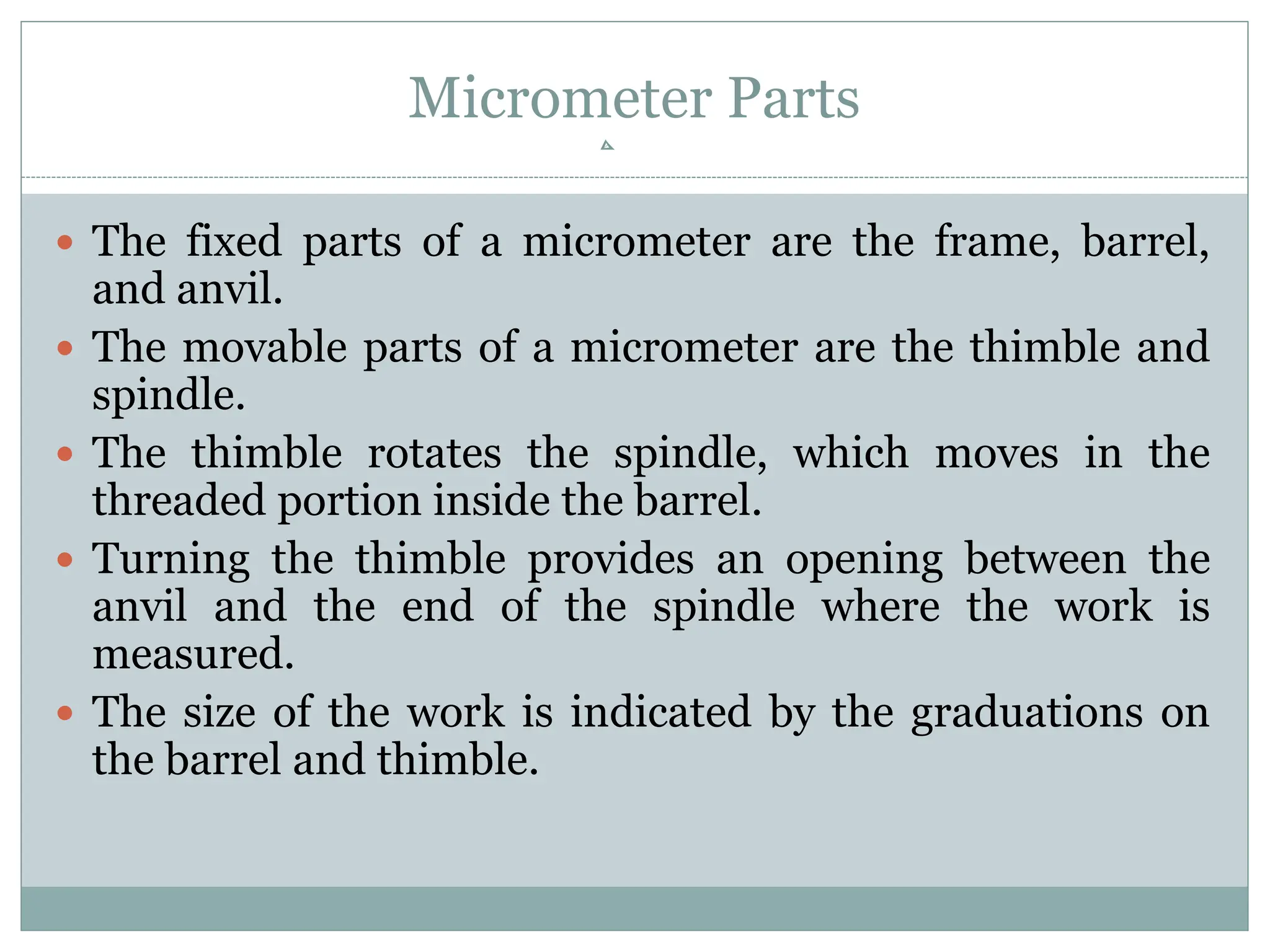 Micrometer Parts
 The fixed parts of a micrometer are the frame, barrel,
and anvil.
 The movable parts of a micrometer are the thimble and
spindle.
 The thimble rotates the spindle, which moves in the
threaded portion inside the barrel.
 Turning the thimble provides an opening between the
anvil and the end of the spindle where the work is
measured.
 The size of the work is indicated by the graduations on
the barrel and thimble.
 