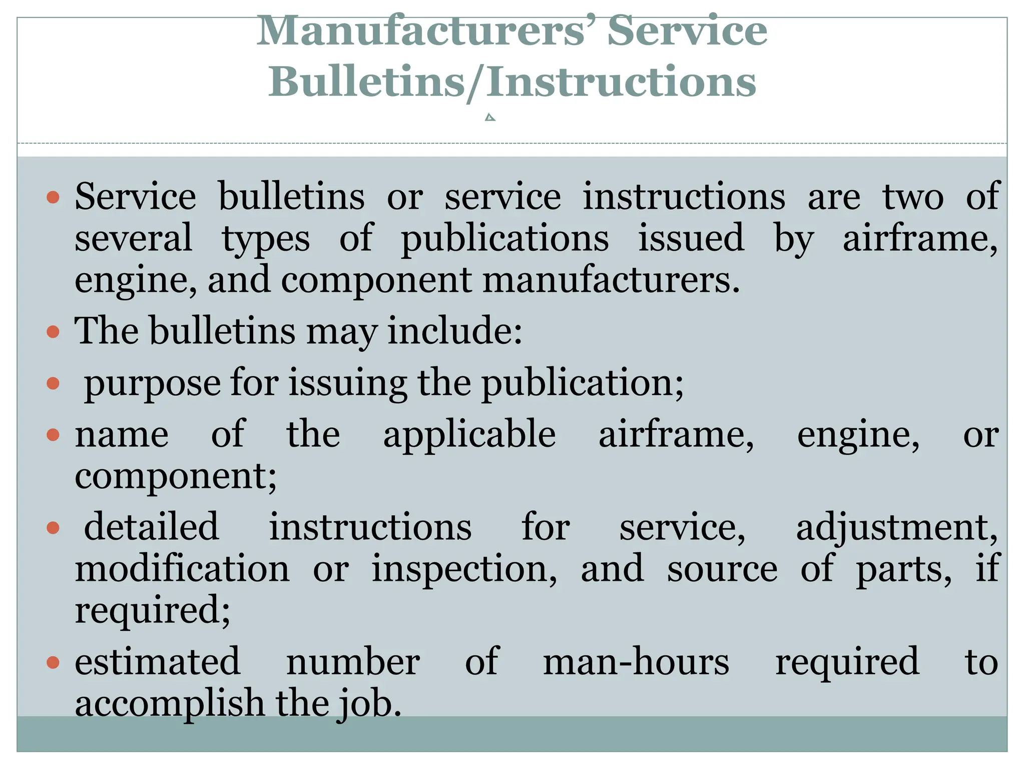 Manufacturers’ Service
Bulletins/Instructions
 Service bulletins or service instructions are two of
several types of publications issued by airframe,
engine, and component manufacturers.
 The bulletins may include:
 purpose for issuing the publication;
 name of the applicable airframe, engine, or
component;
 detailed instructions for service, adjustment,
modification or inspection, and source of parts, if
required;
 estimated number of man-hours required to
accomplish the job.
 