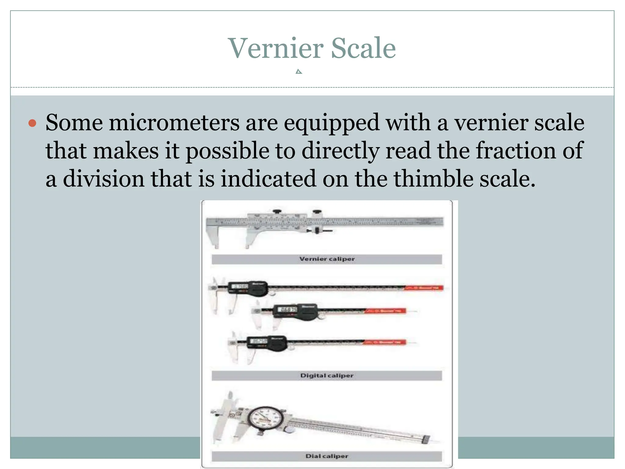 Vernier Scale
 Some micrometers are equipped with a vernier scale
that makes it possible to directly read the fraction of
a division that is indicated on the thimble scale.
 