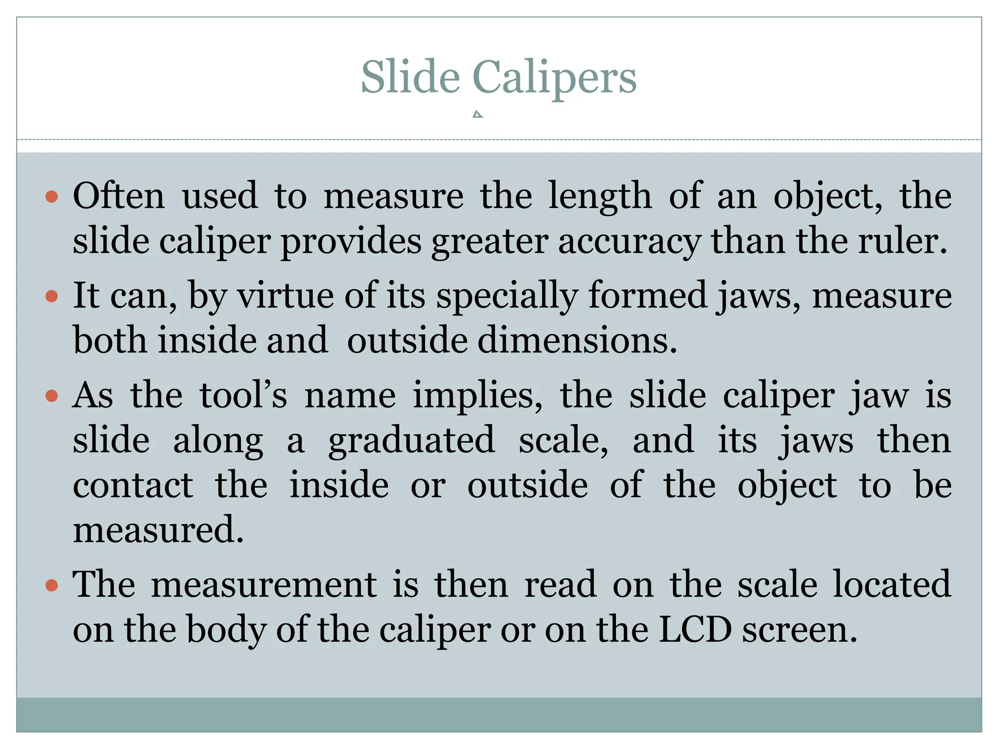 Slide Calipers
 Often used to measure the length of an object, the
slide caliper provides greater accuracy than the ruler.
 It can, by virtue of its specially formed jaws, measure
both inside and outside dimensions.
 As the tool’s name implies, the slide caliper jaw is
slide along a graduated scale, and its jaws then
contact the inside or outside of the object to be
measured.
 The measurement is then read on the scale located
on the body of the caliper or on the LCD screen.
 