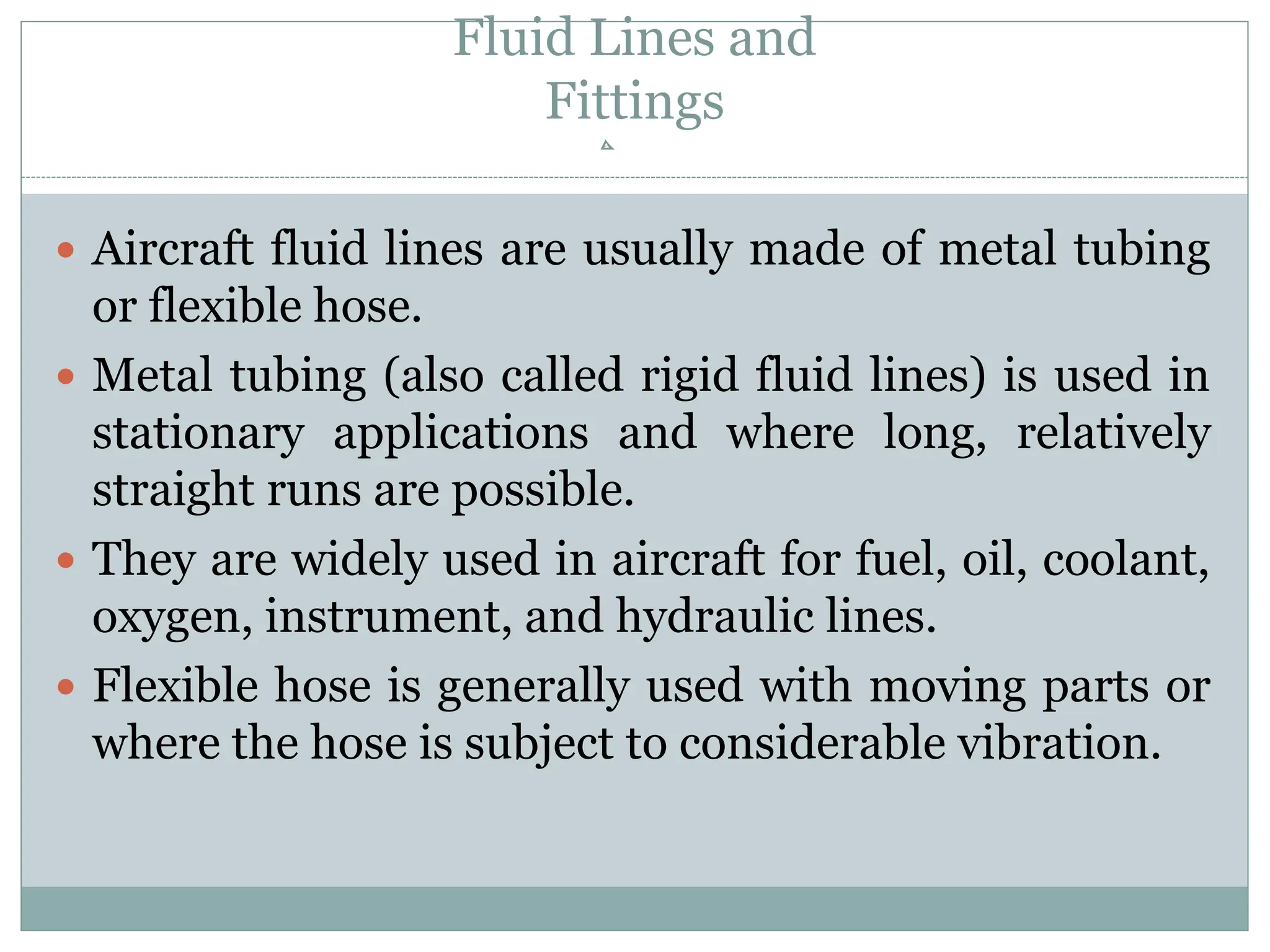 Fluid Lines and
Fittings
 Aircraft fluid lines are usually made of metal tubing
or flexible hose.
 Metal tubing (also called rigid fluid lines) is used in
stationary applications and where long, relatively
straight runs are possible.
 They are widely used in aircraft for fuel, oil, coolant,
oxygen, instrument, and hydraulic lines.
 Flexible hose is generally used with moving parts or
where the hose is subject to considerable vibration.
 