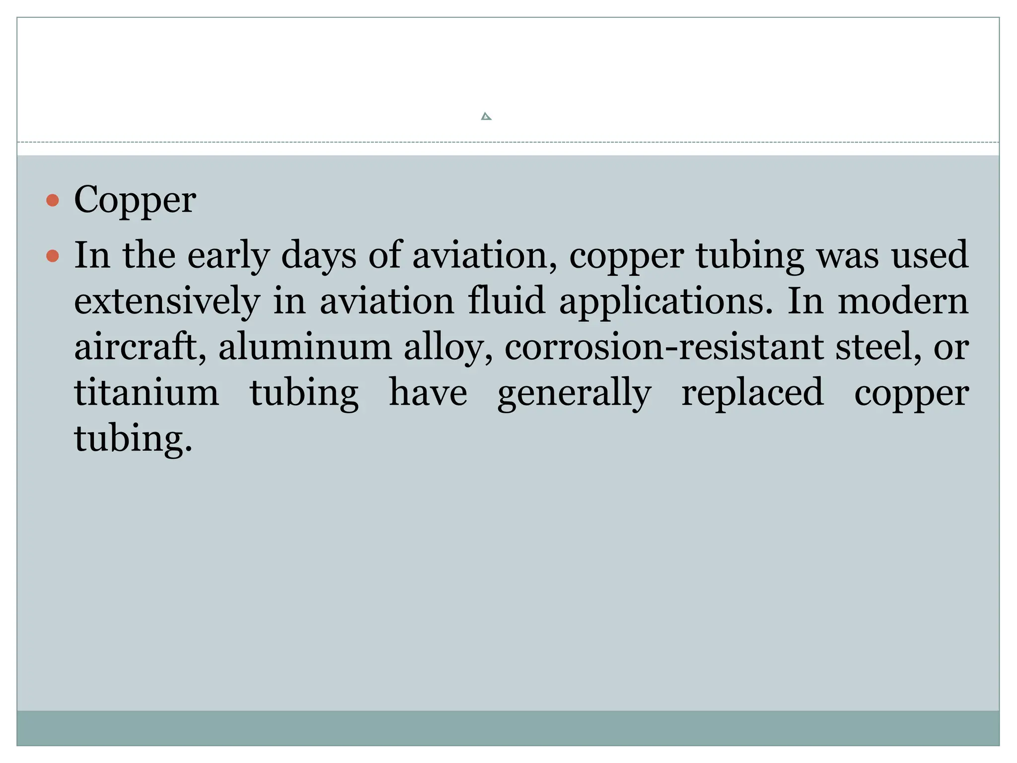  Copper
 In the early days of aviation, copper tubing was used
extensively in aviation fluid applications. In modern
aircraft, aluminum alloy, corrosion-resistant steel, or
titanium tubing have generally replaced copper
tubing.
 