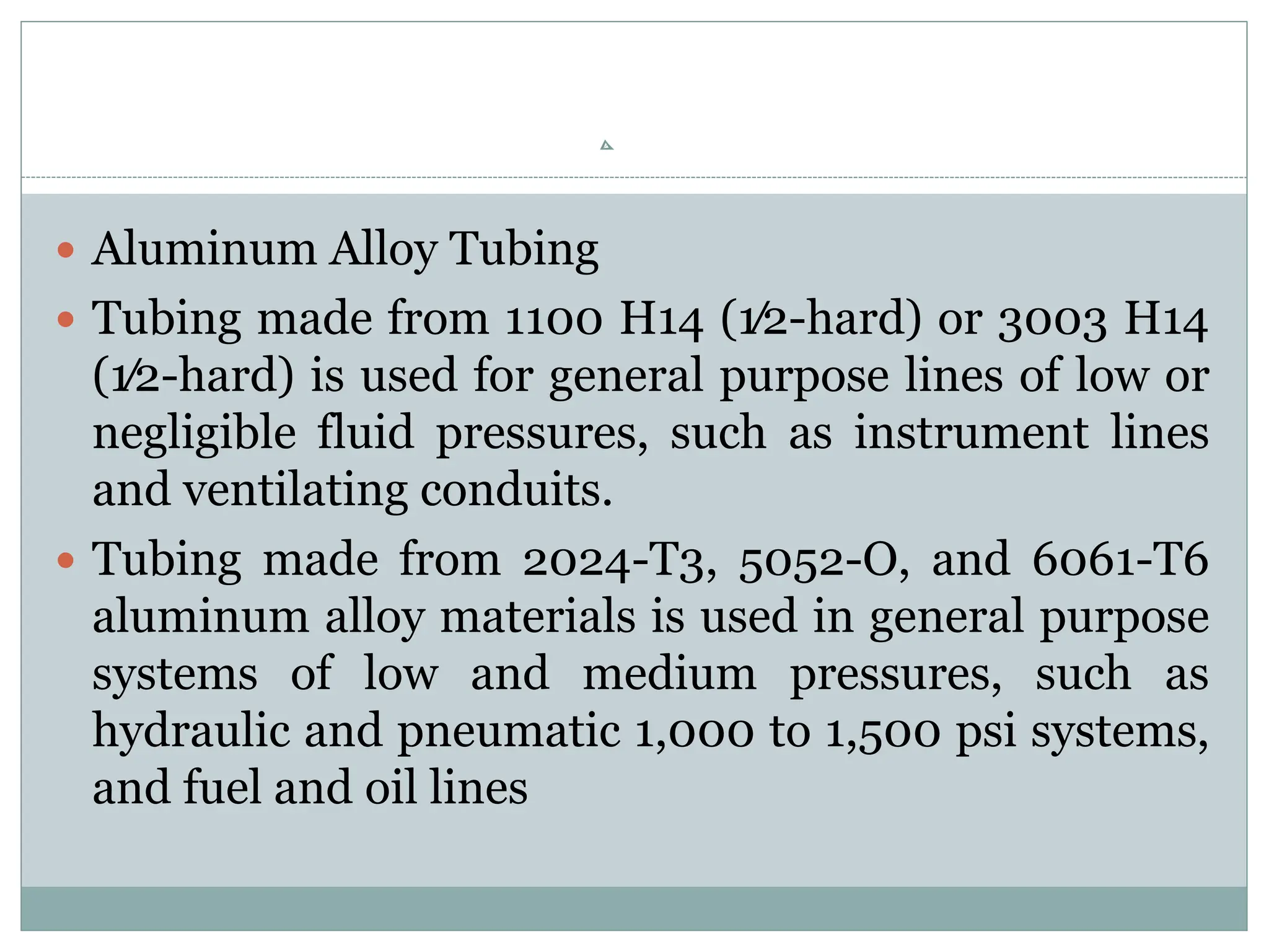  Aluminum Alloy Tubing
 Tubing made from 1100 H14 (1⁄2-hard) or 3003 H14
(1⁄2-hard) is used for general purpose lines of low or
negligible fluid pressures, such as instrument lines
and ventilating conduits.
 Tubing made from 2024-T3, 5052-O, and 6061-T6
aluminum alloy materials is used in general purpose
systems of low and medium pressures, such as
hydraulic and pneumatic 1,000 to 1,500 psi systems,
and fuel and oil lines
 