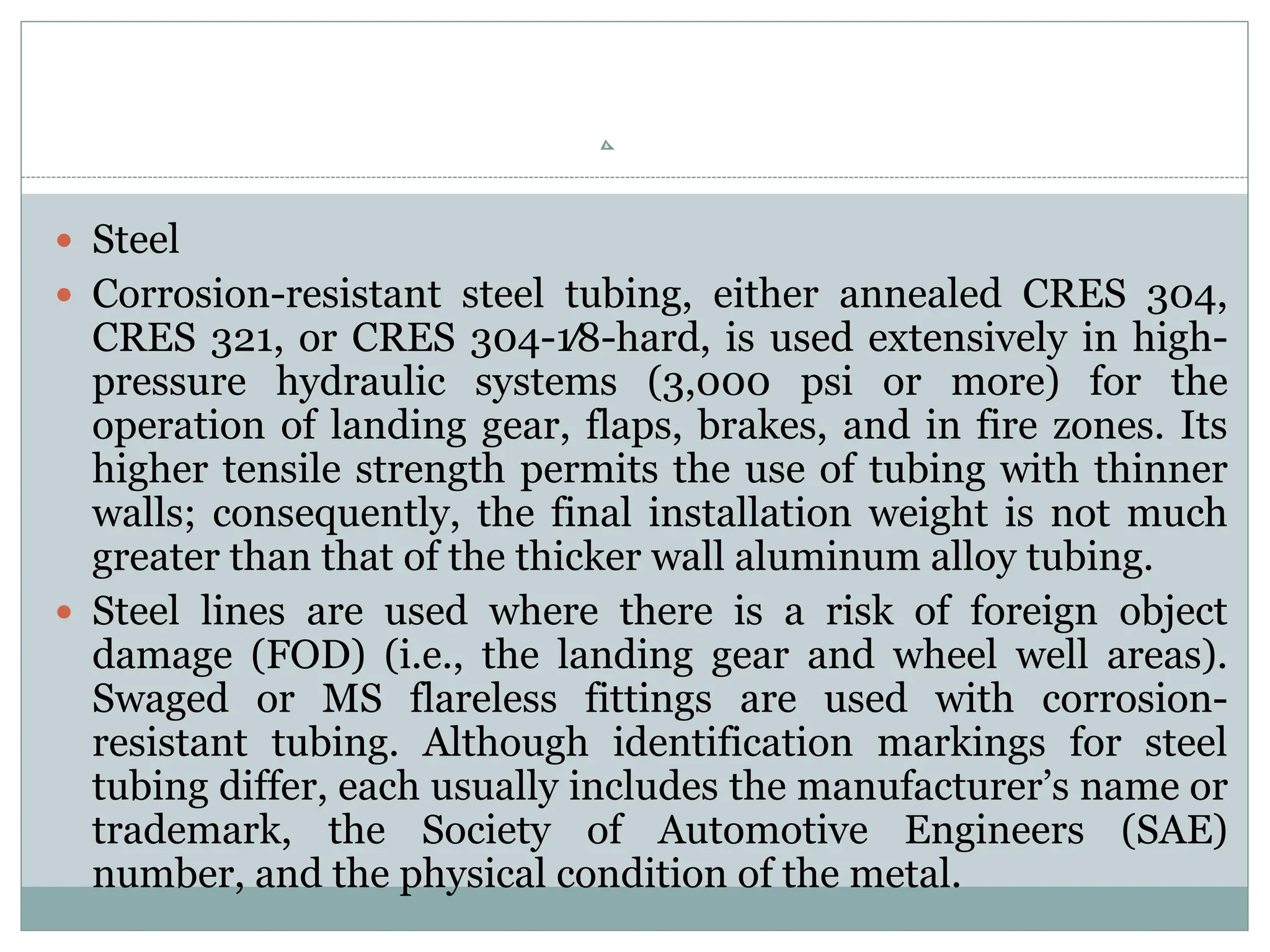  Steel
 Corrosion-resistant steel tubing, either annealed CRES 304,
CRES 321, or CRES 304-1⁄8-hard, is used extensively in high-
pressure hydraulic systems (3,000 psi or more) for the
operation of landing gear, flaps, brakes, and in fire zones. Its
higher tensile strength permits the use of tubing with thinner
walls; consequently, the final installation weight is not much
greater than that of the thicker wall aluminum alloy tubing.
 Steel lines are used where there is a risk of foreign object
damage (FOD) (i.e., the landing gear and wheel well areas).
Swaged or MS flareless fittings are used with corrosion-
resistant tubing. Although identification markings for steel
tubing differ, each usually includes the manufacturer’s name or
trademark, the Society of Automotive Engineers (SAE)
number, and the physical condition of the metal.
 