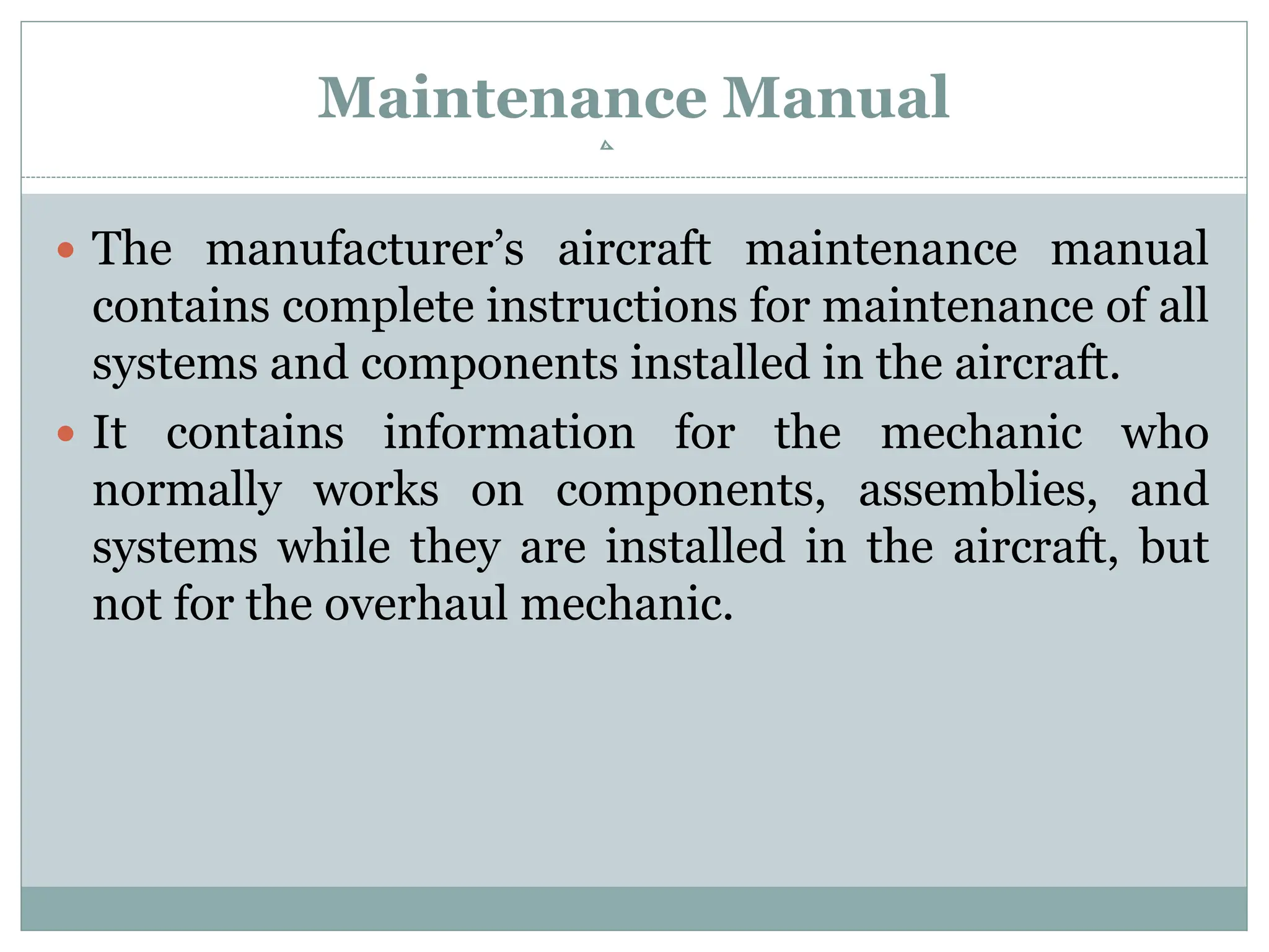 Maintenance Manual
 The manufacturer’s aircraft maintenance manual
contains complete instructions for maintenance of all
systems and components installed in the aircraft.
 It contains information for the mechanic who
normally works on components, assemblies, and
systems while they are installed in the aircraft, but
not for the overhaul mechanic.
 