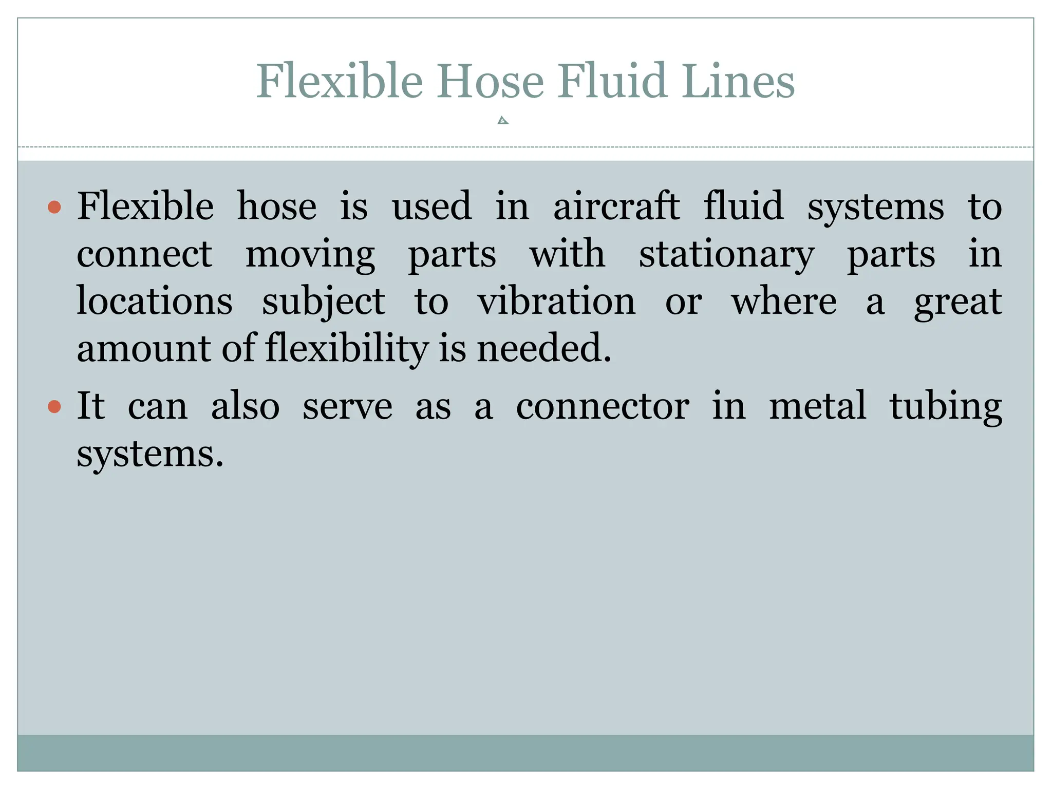 Flexible Hose Fluid Lines
 Flexible hose is used in aircraft fluid systems to
connect moving parts with stationary parts in
locations subject to vibration or where a great
amount of flexibility is needed.
 It can also serve as a connector in metal tubing
systems.
 
