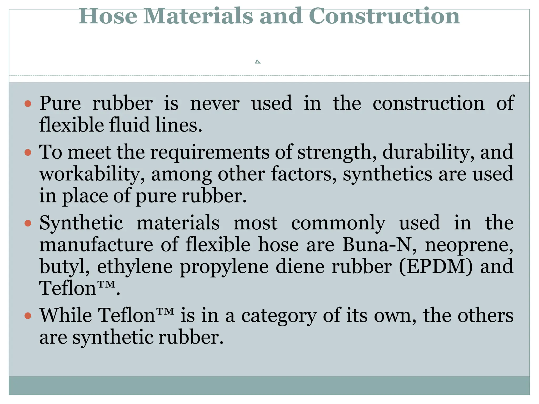 Hose Materials and Construction
 Pure rubber is never used in the construction of
flexible fluid lines.
 To meet the requirements of strength, durability, and
workability, among other factors, synthetics are used
in place of pure rubber.
 Synthetic materials most commonly used in the
manufacture of flexible hose are Buna-N, neoprene,
butyl, ethylene propylene diene rubber (EPDM) and
Teflon™.
 While Teflon™ is in a category of its own, the others
are synthetic rubber.
 