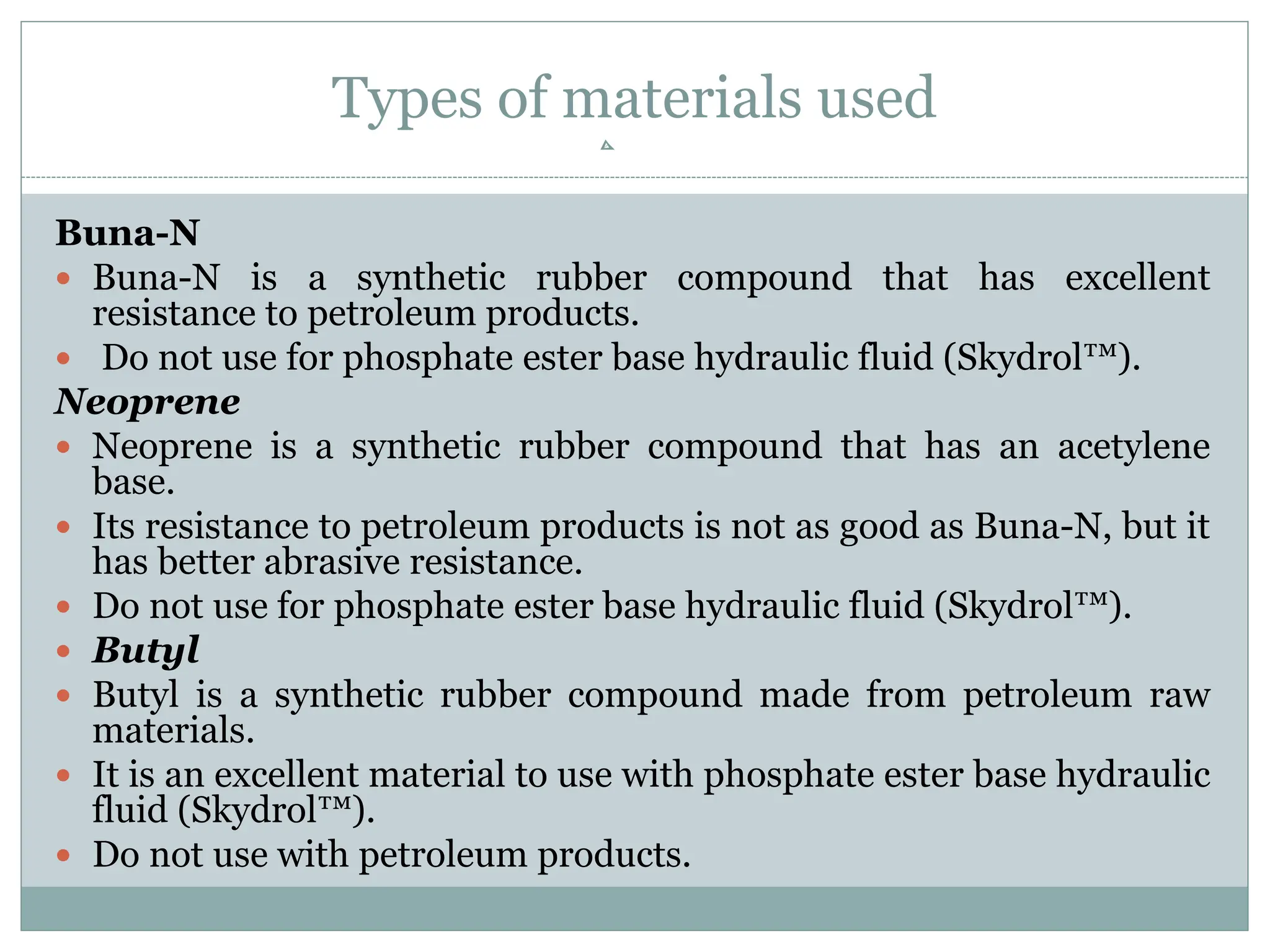 Types of materials used
Buna-N
 Buna-N is a synthetic rubber compound that has excellent
resistance to petroleum products.
 Do not use for phosphate ester base hydraulic fluid (Skydrol™).
Neoprene
 Neoprene is a synthetic rubber compound that has an acetylene
base.
 Its resistance to petroleum products is not as good as Buna-N, but it
has better abrasive resistance.
 Do not use for phosphate ester base hydraulic fluid (Skydrol™).
 Butyl
 Butyl is a synthetic rubber compound made from petroleum raw
materials.
 It is an excellent material to use with phosphate ester base hydraulic
fluid (Skydrol™).
 Do not use with petroleum products.
 