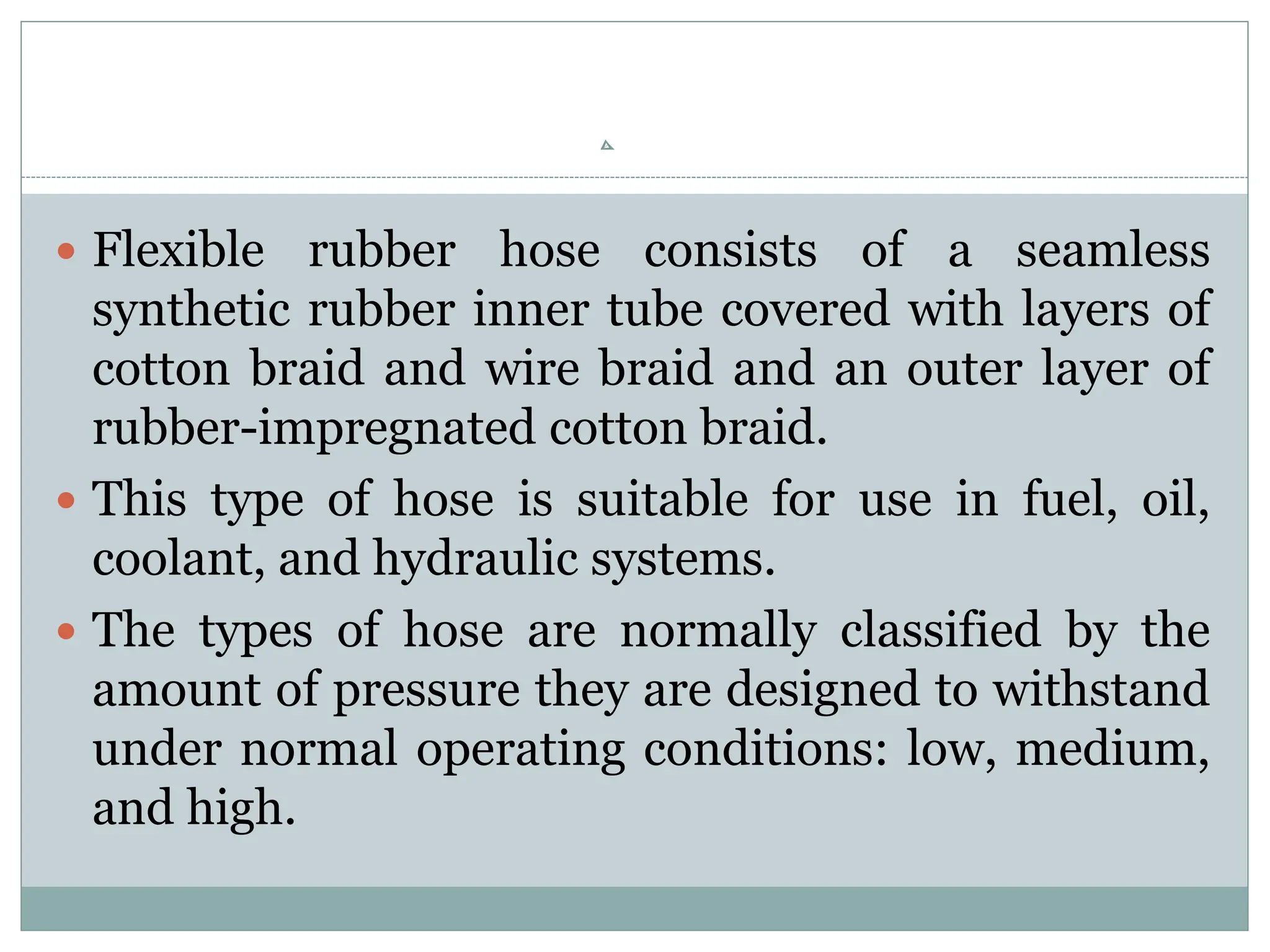  Flexible rubber hose consists of a seamless
synthetic rubber inner tube covered with layers of
cotton braid and wire braid and an outer layer of
rubber-impregnated cotton braid.
 This type of hose is suitable for use in fuel, oil,
coolant, and hydraulic systems.
 The types of hose are normally classified by the
amount of pressure they are designed to withstand
under normal operating conditions: low, medium,
and high.
 