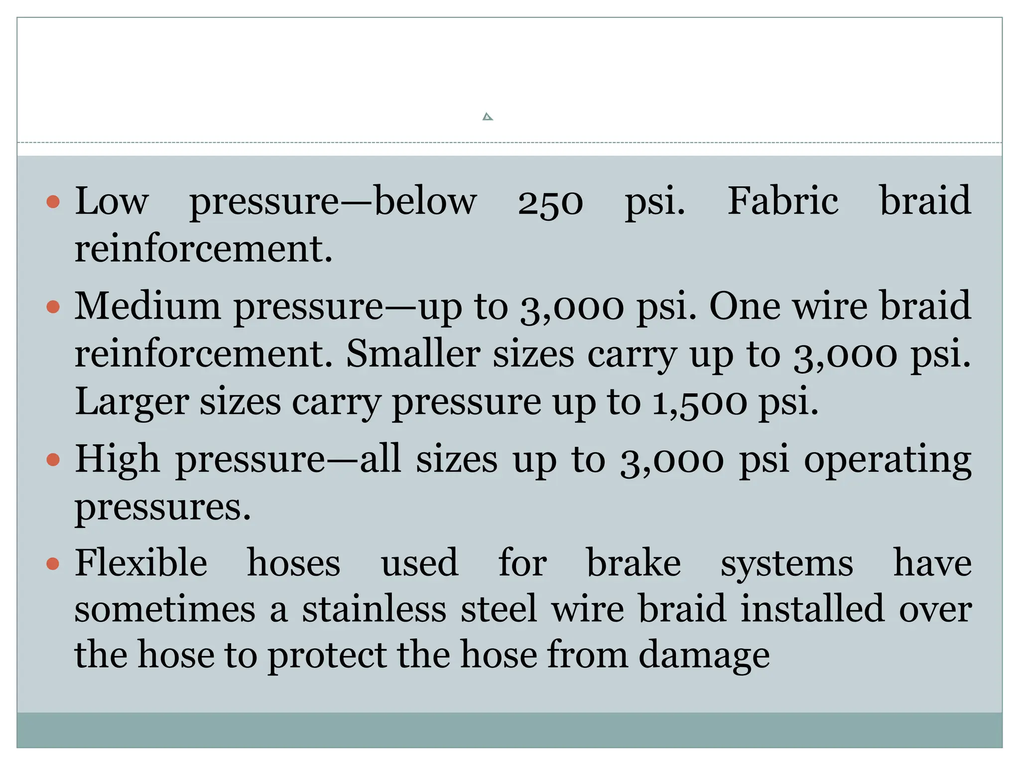  Low pressure—below 250 psi. Fabric braid
reinforcement.
 Medium pressure—up to 3,000 psi. One wire braid
reinforcement. Smaller sizes carry up to 3,000 psi.
Larger sizes carry pressure up to 1,500 psi.
 High pressure—all sizes up to 3,000 psi operating
pressures.
 Flexible hoses used for brake systems have
sometimes a stainless steel wire braid installed over
the hose to protect the hose from damage
 
