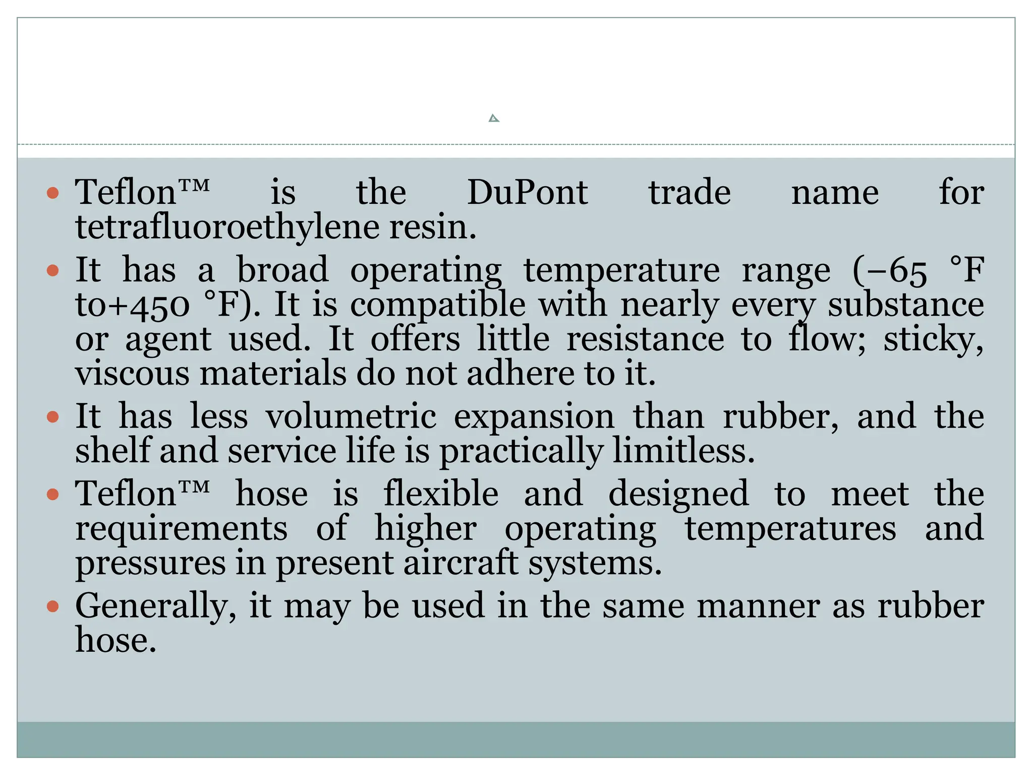  Teflon™ is the DuPont trade name for
tetrafluoroethylene resin.
 It has a broad operating temperature range (−65 °F
to+450 °F). It is compatible with nearly every substance
or agent used. It offers little resistance to flow; sticky,
viscous materials do not adhere to it.
 It has less volumetric expansion than rubber, and the
shelf and service life is practically limitless.
 Teflon™ hose is flexible and designed to meet the
requirements of higher operating temperatures and
pressures in present aircraft systems.
 Generally, it may be used in the same manner as rubber
hose.
 