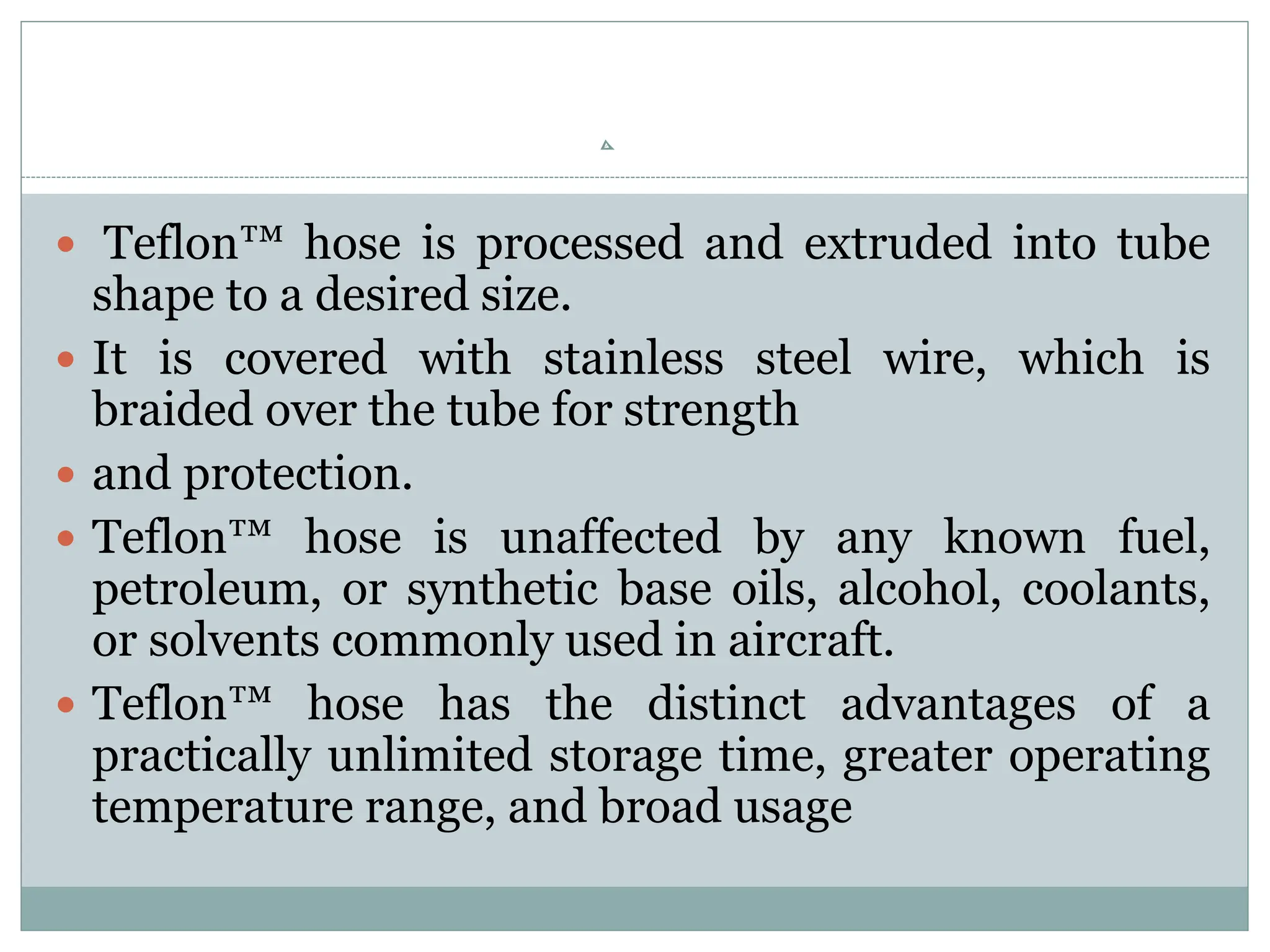  Teflon™ hose is processed and extruded into tube
shape to a desired size.
 It is covered with stainless steel wire, which is
braided over the tube for strength
 and protection.
 Teflon™ hose is unaffected by any known fuel,
petroleum, or synthetic base oils, alcohol, coolants,
or solvents commonly used in aircraft.
 Teflon™ hose has the distinct advantages of a
practically unlimited storage time, greater operating
temperature range, and broad usage
 