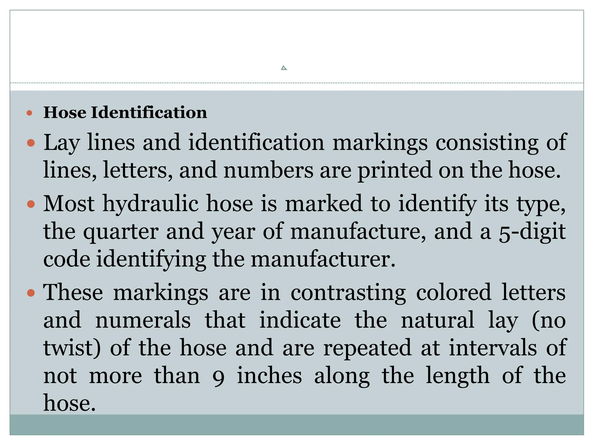  Hose Identification
 Lay lines and identification markings consisting of
lines, letters, and numbers are printed on the hose.
 Most hydraulic hose is marked to identify its type,
the quarter and year of manufacture, and a 5-digit
code identifying the manufacturer.
 These markings are in contrasting colored letters
and numerals that indicate the natural lay (no
twist) of the hose and are repeated at intervals of
not more than 9 inches along the length of the
hose.
 