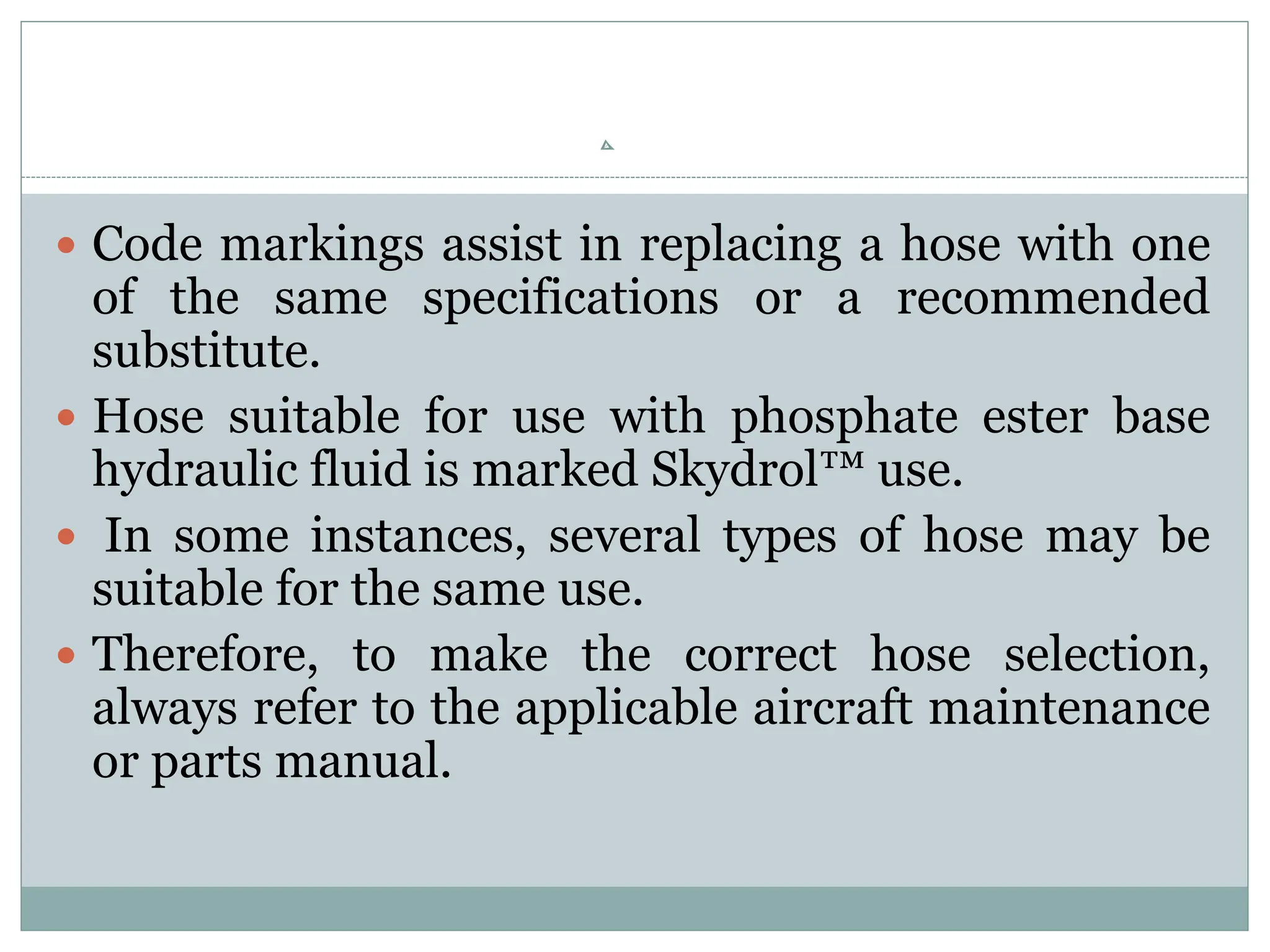  Code markings assist in replacing a hose with one
of the same specifications or a recommended
substitute.
 Hose suitable for use with phosphate ester base
hydraulic fluid is marked Skydrol™ use.
 In some instances, several types of hose may be
suitable for the same use.
 Therefore, to make the correct hose selection,
always refer to the applicable aircraft maintenance
or parts manual.
 