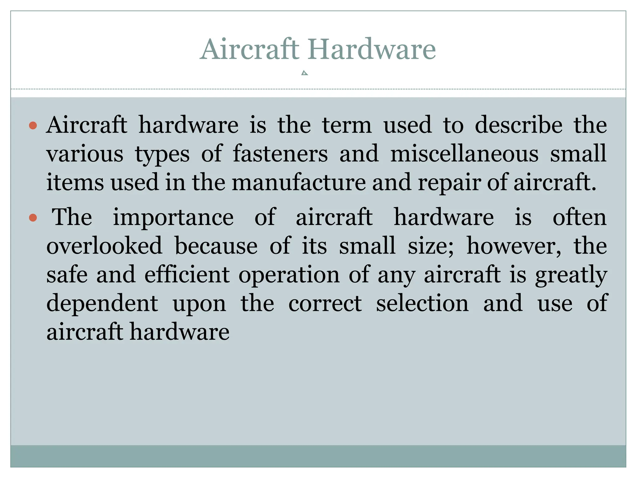 Aircraft Hardware
 Aircraft hardware is the term used to describe the
various types of fasteners and miscellaneous small
items used in the manufacture and repair of aircraft.
 The importance of aircraft hardware is often
overlooked because of its small size; however, the
safe and efficient operation of any aircraft is greatly
dependent upon the correct selection and use of
aircraft hardware
 