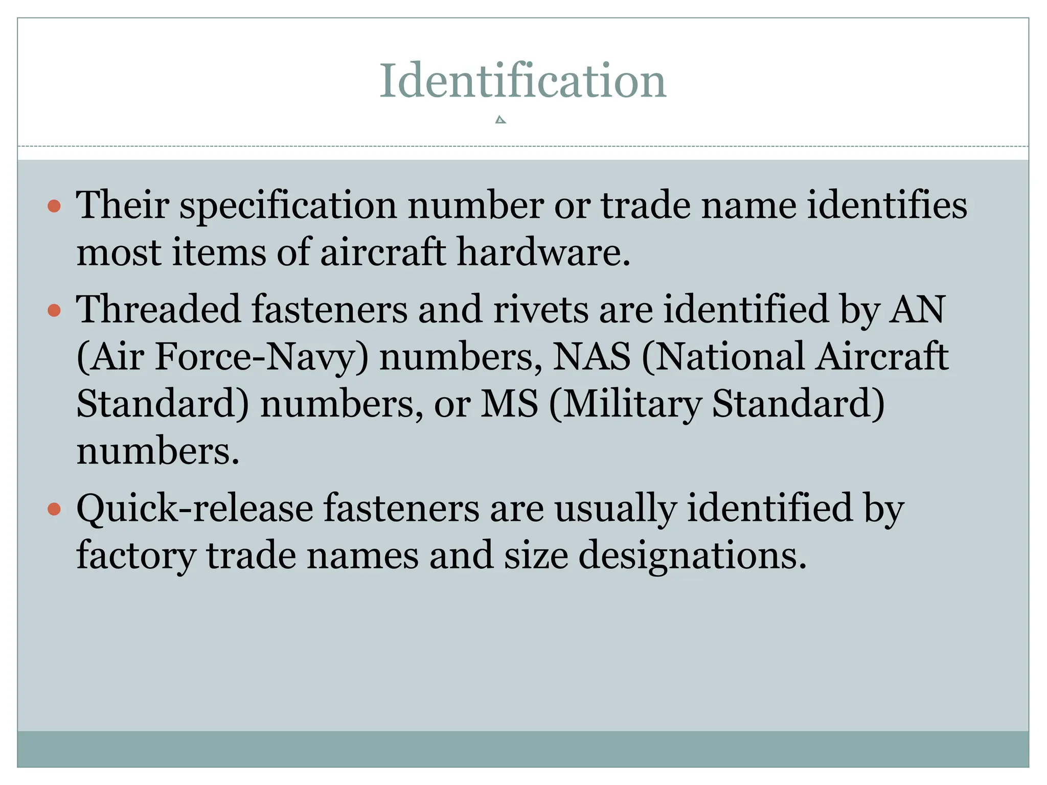 Identification
 Their specification number or trade name identifies
most items of aircraft hardware.
 Threaded fasteners and rivets are identified by AN
(Air Force-Navy) numbers, NAS (National Aircraft
Standard) numbers, or MS (Military Standard)
numbers.
 Quick-release fasteners are usually identified by
factory trade names and size designations.
 