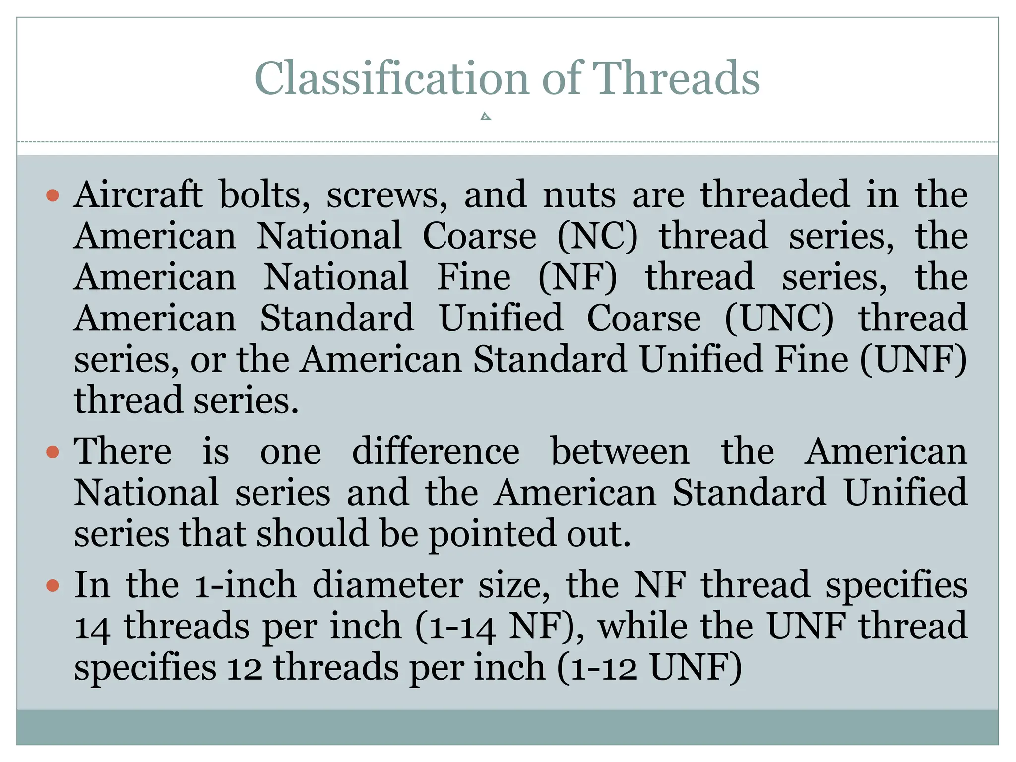 Classification of Threads
 Aircraft bolts, screws, and nuts are threaded in the
American National Coarse (NC) thread series, the
American National Fine (NF) thread series, the
American Standard Unified Coarse (UNC) thread
series, or the American Standard Unified Fine (UNF)
thread series.
 There is one difference between the American
National series and the American Standard Unified
series that should be pointed out.
 In the 1-inch diameter size, the NF thread specifies
14 threads per inch (1-14 NF), while the UNF thread
specifies 12 threads per inch (1-12 UNF)
 
