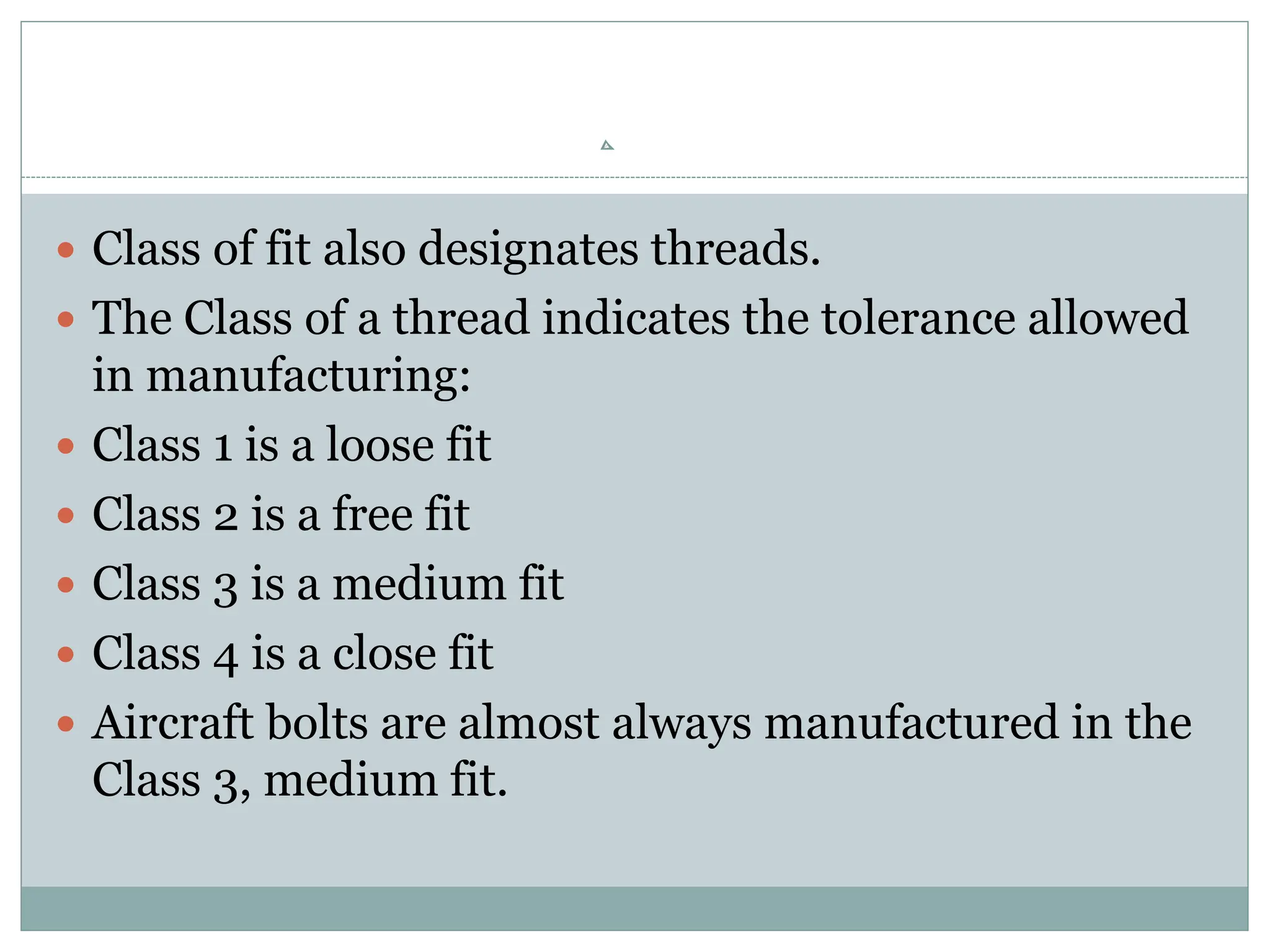 Class of fit also designates threads.
 The Class of a thread indicates the tolerance allowed
in manufacturing:
 Class 1 is a loose fit
 Class 2 is a free fit
 Class 3 is a medium fit
 Class 4 is a close fit
 Aircraft bolts are almost always manufactured in the
Class 3, medium fit.
 