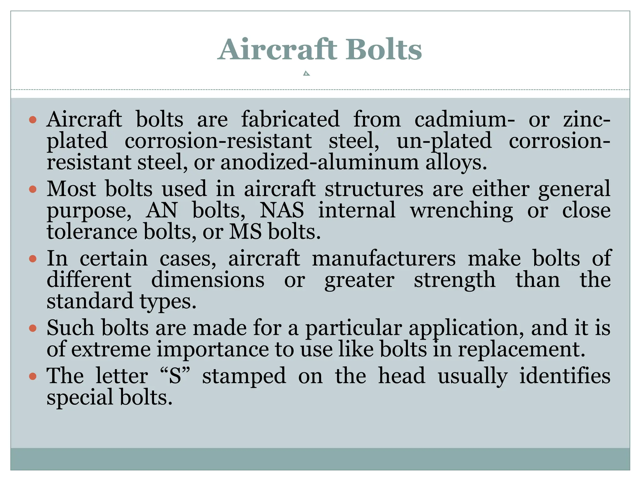Aircraft Bolts
 Aircraft bolts are fabricated from cadmium- or zinc-
plated corrosion-resistant steel, un-plated corrosion-
resistant steel, or anodized-aluminum alloys.
 Most bolts used in aircraft structures are either general
purpose, AN bolts, NAS internal wrenching or close
tolerance bolts, or MS bolts.
 In certain cases, aircraft manufacturers make bolts of
different dimensions or greater strength than the
standard types.
 Such bolts are made for a particular application, and it is
of extreme importance to use like bolts in replacement.
 The letter “S” stamped on the head usually identifies
special bolts.
 