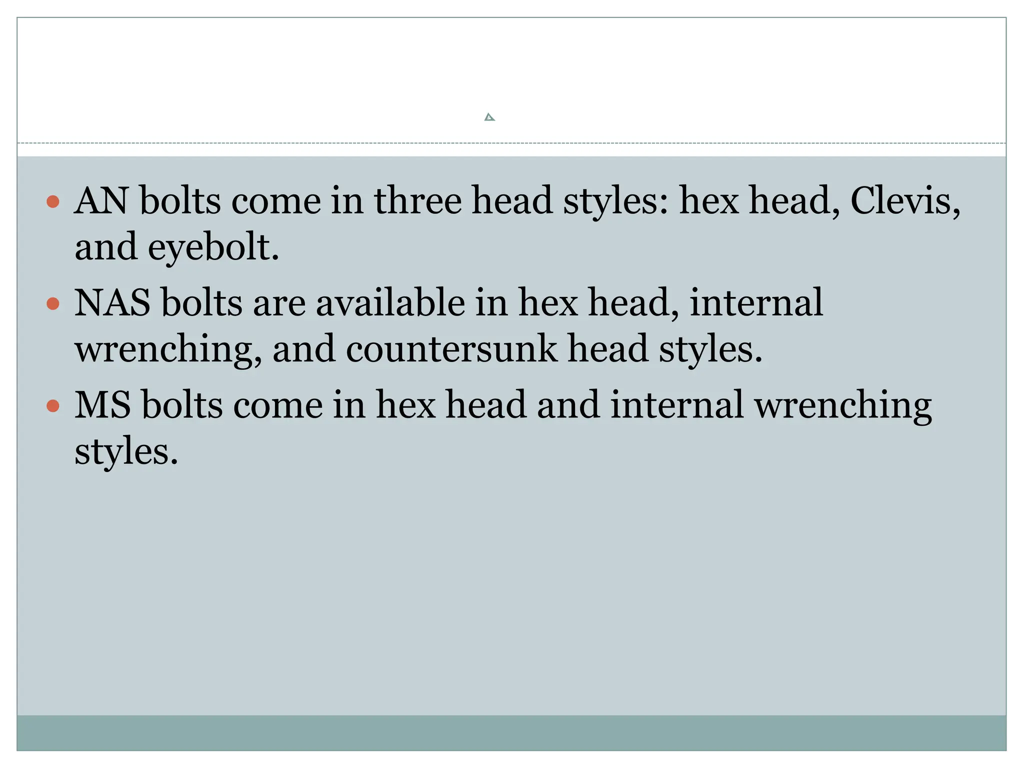  AN bolts come in three head styles: hex head, Clevis,
and eyebolt.
 NAS bolts are available in hex head, internal
wrenching, and countersunk head styles.
 MS bolts come in hex head and internal wrenching
styles.
 