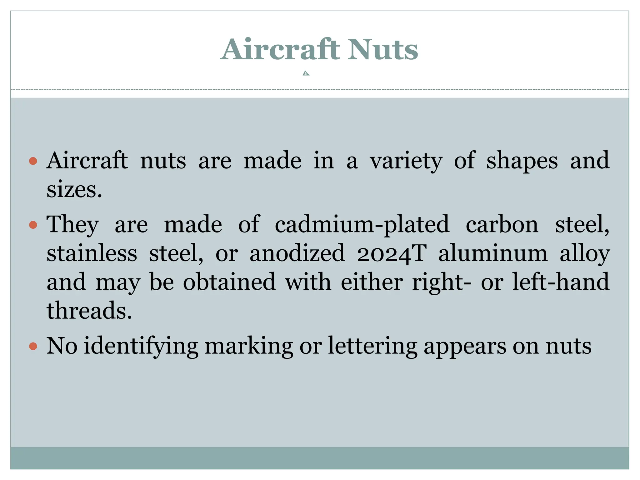 Aircraft Nuts
 Aircraft nuts are made in a variety of shapes and
sizes.
 They are made of cadmium-plated carbon steel,
stainless steel, or anodized 2024T aluminum alloy
and may be obtained with either right- or left-hand
threads.
 No identifying marking or lettering appears on nuts
 
