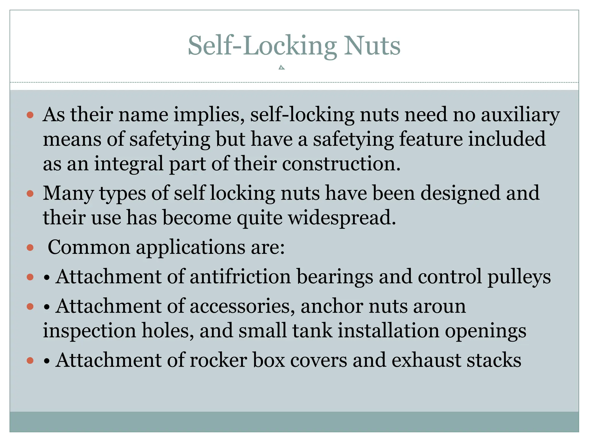 Self-Locking Nuts
 As their name implies, self-locking nuts need no auxiliary
means of safetying but have a safetying feature included
as an integral part of their construction.
 Many types of self locking nuts have been designed and
their use has become quite widespread.
 Common applications are:
 • Attachment of antifriction bearings and control pulleys
 • Attachment of accessories, anchor nuts aroun
inspection holes, and small tank installation openings
 • Attachment of rocker box covers and exhaust stacks
 
