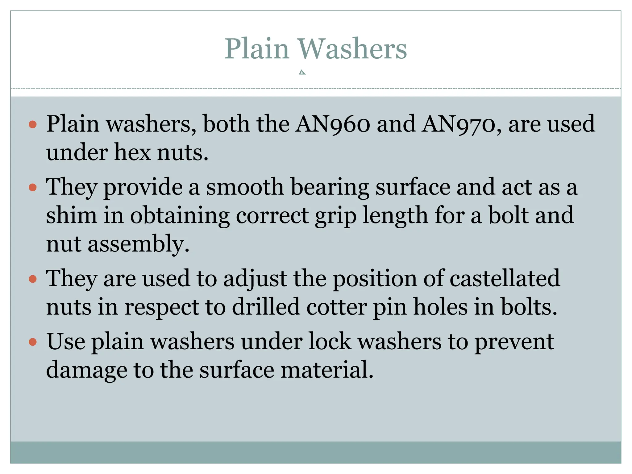 Plain Washers
 Plain washers, both the AN960 and AN970, are used
under hex nuts.
 They provide a smooth bearing surface and act as a
shim in obtaining correct grip length for a bolt and
nut assembly.
 They are used to adjust the position of castellated
nuts in respect to drilled cotter pin holes in bolts.
 Use plain washers under lock washers to prevent
damage to the surface material.
 