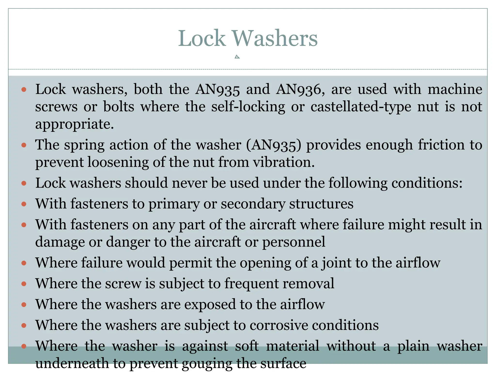Lock Washers
 Lock washers, both the AN935 and AN936, are used with machine
screws or bolts where the self-locking or castellated-type nut is not
appropriate.
 The spring action of the washer (AN935) provides enough friction to
prevent loosening of the nut from vibration.
 Lock washers should never be used under the following conditions:
 With fasteners to primary or secondary structures
 With fasteners on any part of the aircraft where failure might result in
damage or danger to the aircraft or personnel
 Where failure would permit the opening of a joint to the airflow
 Where the screw is subject to frequent removal
 Where the washers are exposed to the airflow
 Where the washers are subject to corrosive conditions
 Where the washer is against soft material without a plain washer
underneath to prevent gouging the surface
 
