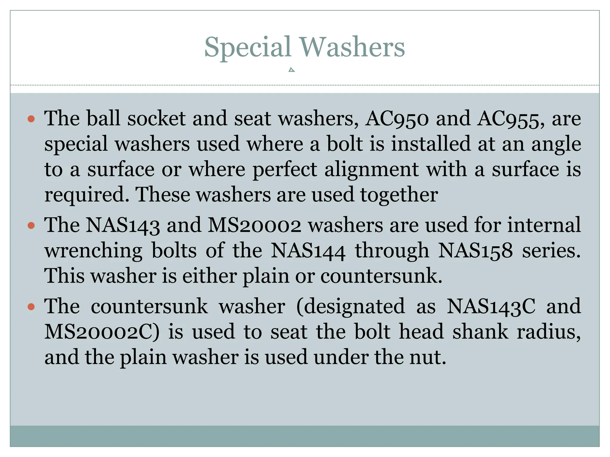 Special Washers
 The ball socket and seat washers, AC950 and AC955, are
special washers used where a bolt is installed at an angle
to a surface or where perfect alignment with a surface is
required. These washers are used together
 The NAS143 and MS20002 washers are used for internal
wrenching bolts of the NAS144 through NAS158 series.
This washer is either plain or countersunk.
 The countersunk washer (designated as NAS143C and
MS20002C) is used to seat the bolt head shank radius,
and the plain washer is used under the nut.
 