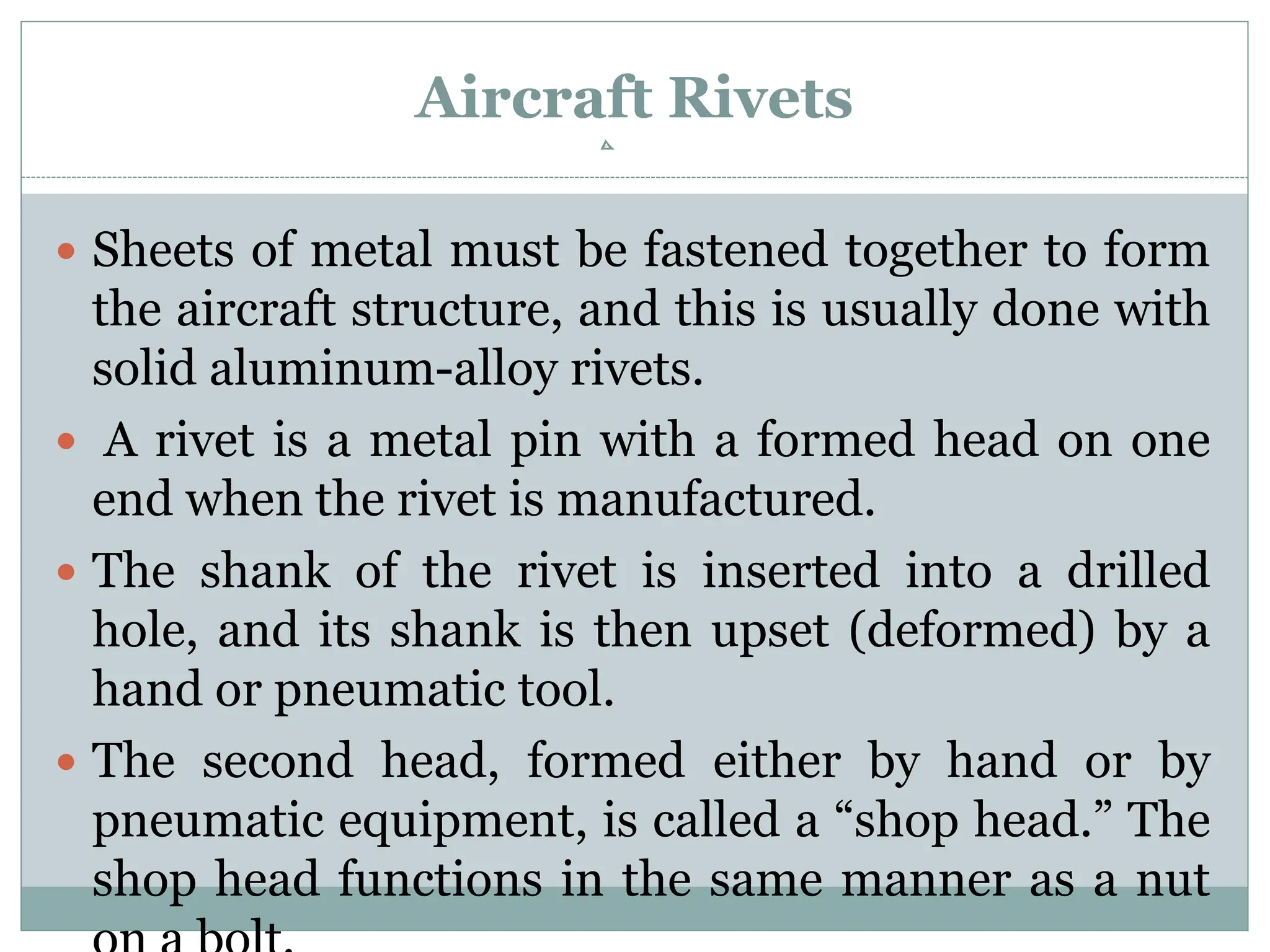 Aircraft Rivets
 Sheets of metal must be fastened together to form
the aircraft structure, and this is usually done with
solid aluminum-alloy rivets.
 A rivet is a metal pin with a formed head on one
end when the rivet is manufactured.
 The shank of the rivet is inserted into a drilled
hole, and its shank is then upset (deformed) by a
hand or pneumatic tool.
 The second head, formed either by hand or by
pneumatic equipment, is called a “shop head.” The
shop head functions in the same manner as a nut
 